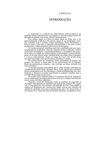 CAPÍTULO I
INTRODUÇÃO
A Acupuntura é o conjunto de conhecimentos teórico-empíricos da
medicina chinesa tradicional que visa à terapia e à cura das doenças através da
aplicação de agulhas e de moxas, além de outras técnicas.
Esta ciência surgiu na China em plena Idade da Pedra, isto é, há
aproximadamente 4.500 anos. No entanto, apesar de sua antigüidade, conti-
nua evoluindo. Com o moderno avanço tecnológico, outros instrumentos e
técnicas como o ultra-som, as radiações infravermelhas, o raio laser e outros
equipamentos vieram enriquecer seus recursos fisioterápicos.
As recentes pesquisas científicas muito têm contribuído para uma maior
compreensão da Acupuntura. Além dos conceitos já bem conhecidos, existem
mecanismos neurológicos e neuroendocrinológicos; a Acupuntura tem prova-
do ser eficaz em relação aos sistemas alérgico e imunológico. Como já foi dito,
apesar de ser uma ciência antiga, continua sendo um campo aberto à pesquisa
e a novos conhecimentos. Assim, ao longo dos anos, tem havido muita
inovação relacionada com seus princípios, meridianos e pontos.
Os conhecimentos da Acupuntura foram transmitidos de geração em
geração. No entanto, a maior parte de sua terminologia não se enquadra
dentro da nomenclatura moderna, o que restringe sua plena aceitação nos
meios científicos.
As recentes pesquisas demonstram que as velhas fórmulas e princípios da
Acupuntura não foram ainda superados. Desse modo, aqueles que a praticam
devem compenetrar-se de sua importância, estudar profundamente seus ensi-
namentos e diretrizes; somente assimilando-os, poderão contribuir para a
evolução dessa antiga arte de curar.
De acordo com a medicina chinesa, o tratamento através da Acupuntura
visa à normalização dos órgãos doentes por meio de um suporte funcional que
exerce, assim, um efeito terapêutico.
Segundo a teoria da Acupuntura, todas as estruturas do organismo se
encontram originalmente em equilíbrio pela atuação das energias Yin (negati-
vas) e Yang (positivas). Por exemplo: pelo princípio de Yin e Yang podem-se
explicar os fenômenos que ocorrem nos órgãos através dos conceitos de
superficial e profundo, de excesso e deficiência, de calor e frio. Desse modo, se
as energias Yin e Yang estiverem em perfeita harmonia, o organismo, certa-
 