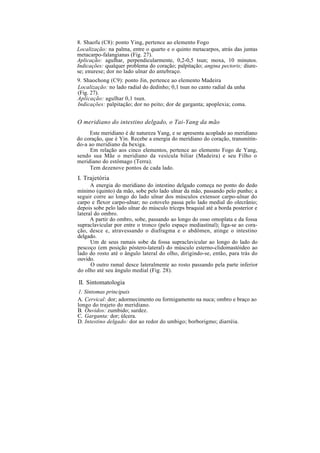 8. Shaofu (C8): ponto Ying, pertence ao elemento Fogo
Localização: na palma, entre o quarto e o quinto metacarpos, atrás das juntas
metacarpo-falangianas (Fig. 27).
Aplicação: agulhar, perpendicularmente, 0,2-0,5 tsun; moxa, 10 minutos.
Indicações: qualquer problema do coração; palpitação; angina pectoris; diure-
se; enurese; dor no lado ulnar do antebraço.
9. Shaochong (C9): ponto Jin, pertence ao elemento Madeira
Localização: no lado radial do dedinho; 0,1 tsun no canto radial da unha
(Fig. 27).
Aplicação: agulhar 0,1 tsun.
Indicações: palpitação; dor no peito; dor de garganta; apoplexia; coma.
O meridiano do intestino delgado, o Tai-Yang da mão
Este meridiano é de natureza Yang, e se apresenta acoplado ao meridiano
do coração, que é Yin. Recebe a energia do meridiano do coração, transmitin-
do-a ao meridiano da bexiga.
Em relação aos cinco elementos, pertence ao elemento Fogo de Yang,
sendo sua Mãe o meridiano da vesícula biliar (Madeira) e seu Filho o
meridiano do estômago (Terra).
Tem dezenove pontos de cada lado.
I. Trajetória
A energia do meridiano do intestino delgado começa no ponto do dedo
mínimo (quinto) da mão, sobe pelo lado ulnar da mão, passando pelo punho; a
seguir corre ao longo do lado ulnar dos músculos extensor carpo-ulnar do
carpo e flexor carpo-ulnar; no cotovelo passa pelo lado medial do olecrânio;
depois sobe pelo lado ulnar do músculo tríceps braquial até a borda posterior e
lateral do ombro.
A partir do ombro, sobe, passando ao longo do osso omoplata e da fossa
supraclavicular por entre o tronco (pelo espaço mediastinal); liga-se ao cora-
ção, desce e, atravessando o diafragma e o abdômen, atinge o intestino
delgado.
Um de seus ramais sobe da fossa supraclavicular ao longo do lado do
pescoço (em posição póstero-lateral) do músculo esterno-clidomastóideo ao
lado do rosto até o ângulo lateral do olho, dirigindo-se, então, para trás do
ouvido.
O outro ramal desce lateralmente ao rosto passando pela parte inferior
do olho até seu ângulo medial (Fig. 28).
II. Sintomatologia
1. Sintomas principais
A. Cervical: dor; adormecimento ou formigamento na nuca; ombro e braço ao
longo do trajeto do meridiano.
B. Ouvidos: zumbido; surdez.
C. Garganta: dor; úlcera.
D. Intestino delgado: dor ao redor do umbigo; borborigmo; diarréia.
 