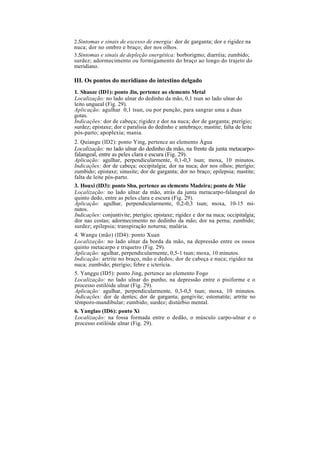 2.Sintomas e sinais de excesso de energia: dor de garganta; dor e rigidez na
nuca; dor no ombro e braço; dor nos olhos.
3.Sintomas e sinais de depleção energética: borborigmo; diarréia; zumbido;
surdez; adormecimento ou formigamento do braço ao longo do trajeto do
meridiano.
III. Os pontos do meridiano do intestino delgado
1. Shaoze (ID1): ponto Jin, pertence ao elemento Metal
Localização: no lado ulnar do dedinho da mão, 0,1 tsun ao lado ulnar do
leito ungueal (Fig. 29).
Aplicação: agulhar 0,1 tsun, ou por punção, para sangrar uma a duas
gotas.
Indicações: dor de cabeça; rigidez e dor na nuca; dor de garganta; pterígio;
surdez; epistaxe; dor e paralisia do dedinho e antebraço; mastite; falta de leite
pós-parto; apoplexia; mania.
2. Quiangu (ID2): ponto Ying, pertence ao elemento Água
Localização: no lado ulnar do dedinho da mão, na frente da junta metacarpo-
falangeal, entre as peles clara e escura (Fig. 29).
Aplicação: agulhar, perpendicularmente, 0,1-0,3 tsun; moxa, 10 minutos.
Indicações: dor de cabeça; occipitalgia; dor na nuca; dor nos olhos; pterígio;
zumbido; epistaxe; sinusite; dor de garganta; dor no braço; epilepsia; mastite;
falta de leite pós-parto.
3. Houxi (ID3): ponto Shu, pertence ao elemento Madeira; ponto de Mãe
Localização: no lado ulnar da mão, atrás da junta metacarpo-falangeal do
quinto dedo, entre as peles clara e escura (Fig. 29).
Aplicação: agulhar, perpendicularmente, 0,2-0,3 tsun; moxa, 10-15 mi-
nutos.
Indicações: conjuntivite; pterígio; epistaxe; rigidez e dor na nuca; occipitalgia;
dor nas costas; adormecimento no dedinho da mão; dor na perna; zumbido;
surdez; epilepsia; transpiração noturna; malária.
4. Wangu (mão) (ID4): ponto Xuan
Localização: no lado ulnar da borda da mão, na depressão entre os ossos
quinto metacarpo e triquetro (Fig. 29).
Aplicação: agulhar, perpendicularmente, 0,5-1 tsun; moxa, 10 minutos.
Indicação: artrite no braço, mão e dedos; dor de cabeça e nuca; rigidez na
nuca; zumbido; pterígio; febre e icterícia.
5. Yanggu (ID5): ponto Jing, pertence ao elemento Fogo
Localização: no lado ulnar do punho, na depressão entre o pisiforme e o
processo estilóide ulnar (Fig. 29).
Aplicação: agulhar, perpendicularmente, 0,3-0,5 tsun; moxa, 10 minutos.
Indicações: dor de dentes; dor de garganta; gengivite; estomatite; artrite no
têmporo-mandibular; zumbido; surdez; distúrbio mental.
6. Yanglao (ID6): ponto Xi
Localização: na fossa formada entre o dedão, o músculo carpo-ulnar e o
processo estilóide ulnar (Fig. 29).
 