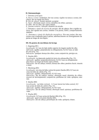 II. Sintomatologia
1. Sintomas principais
A. Nuca e costas: lombalgia; dor nas costas; rigidez na nunca e costas; dor
ciática; dor na região ílio-sacra.
B. Dor de cabeça: frontal; parietal; occipital.
C. Nariz: obstrução nasal; coriza; distúrbio do olfato; epistaxe.
D. Olho: dor no olho; dor supra-orbital.
E. Sistema urinário: infecção; distúrbio da micção.
2. Sintomas e sinais de excesso de energia: dor de cabeça; dor e rigidez na
nuca; dor aguda nas costas, lombar e na perna; febre; comportamento
maníaco.
3. Sintomas e sinais de depleção energética: frio nas costas; dor nas
costas com irradiação para a perna; adormecimento ou formigamento da
perna ao longo de seu trajeto.
III. Os pontos do meridiano da bexiga
1. Jingming (B1)
Localização: 0,1 tsun do lado médio superior do ângulo medial do olho.
Aplicação: agulhar, perpendicular ou obliquamente, 0,2-0,5 tsun, ao lado
do osso (Fig. 33).
Indicações: qualquer doença dos olhos, como conjuntivite, pterígio etc.
2. Zanzhu (B2)
Localização: na depressão medial do início da sobrancelha (Fig. 33).
Aplicação: agulhar, perpendicularmente, 0,2-0,3 tsun ou obliquamente
para baixo ao longo da borda supra-orbital.
Indicações: dor de cabeça; tontura; doença dos olhos; paralisia facial; sinusite
e rinite.
3. Meichong (B3)
Localização: em cima da linha vertical do ponto Zanzhu (B2); 0,5 tsun em
cima da linha do cabelo (Fig. 33).
Aplicação: agulhar, obliquamente, 0,3-0,5 tsun.
Indicações: dor de cabeça; tontura; obstrução nasal; distúrbio do olfato;
excesso de lacrimejamento; conjuntivite; problemas de visão; epilepsia; cata-
rata.
4. Quchai (B4)
Localização: na linha vertical, 1,5 tsun lateral da linha central, 0,5
tsun acima da linha do cabelo (Fig. 33).
Aplicação: agulhar, obliquamente, 0,3-0,5 tsun.
Indicações: dor de cabeça frontal; obstrução nasal; epistaxe; problemas de
visão.
5. Wuchu (B5)
Localização: 0,5 tsun acima do Quchai (B4) (Fig. 33).
Aplicação: igual à do ponto Quchai (B4).
Indicações: dor de cabeça; perturbação da visão; epilepsia; tétano.
 