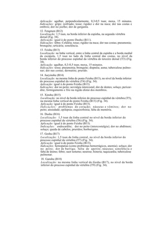 Aplicação: agulhar, perpendicularmente, 0,3-0,5 tsun; moxa, 15 minutos.
Indicações: gripe; resfriado; tosse; rigidez e dor na nuca; dor nas costas e
ombros; dor no joelho; dor de garganta.
12. Fengmen (B12)
Localização: 1,5 tsun, na borda inferior da espinha, na segunda vértebra
dorsal (Fig. 34).
Aplicação: igual à do ponto Dashu (B11).
Indicações: febre; Cefaléia; tosse; rigidez na nuca; dor nas costas; pneumonia;
bronquite; urticária; sonolência.
13. Feishu (B13)
Localização: na linha vertical, entre a linha central da espinha e a borda medial
da escápula, 1,5 tsun no lado da linha central das costas, no nível da
borda inferior do processo espinhal da vértebra do terceiro dorsal (T3) (Fig.
34).
Aplicação: agulhar, 0,3-0,5 tsun; moxa, 15 minutos.
Indicações: tosse; pneumonia; bronquite; dispnéia; asma; tuberculose pulmo-
nar; dor nas costas; dermatite; prurido.
14. Jueyinshu (B14)
Localização: na mesma linha do ponto Feishu (B13), no nível da borda inferior
do processo espinhal da vértebra (T4) (Fig. 34).
Aplicação: igual à do ponto Feishu (B13).
Indicações: dor no peito; nevralgia intercostal; dor de dentes; soluço; pericar-
dite; formigamento e frio na região distai dos membros.
15. Xinshu (B15)
Localização: no nível da borda inferior do processo espinhal da vértebra (T5),
na mesma linha vertical do ponto Feishu (B13) (Fig. 34).
Aplicação: igual à do ponto Feishu (B13).
Indicações: problemas do coração; náuseas e vômitos; dor no
peito; ansiedade; epilepsia; esquizofrenia; falta de memória.
16. Dushu (B16)
Localização: 1,5 tsun da linha central no nível da borda inferior do
processo espinhal da vértebra (T6) (Fig. 34).
Aplicação: igual à do ponto Feishu (B13).
Indicações: endocardite; dor no peito (intercostalgia); dor no abdômen;
soluço; queda de cabelos; pruridos; borborigmo.
17. Geshu (B17)
Localização: 1,5 tsun da linha central, no nível da borda inferior do
processo espinhal da vértebra (T7) (Fig. 34).
Aplicação: igual à do ponto Feishu (B13).
Indicações: hemopatias (como problemas hemorrágicos, anemia); soluço; dor
no peito; dor de barriga; falta de apetite; náuseas; sonolência e
falta de ânimo; febre; suor noturno; neurose; histeria; taquicardia; tuberculose
pulmonar.
18. Ganshu (B18)
Localização: na mesma linha vertical do Geshu (B17), no nível da borda
inferior do processo espinhal da vértebra (T9) (Fig. 34).
 