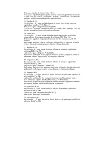 Aplicação: igual à do ponto Feishu (B13).
Indicações: hepatite; hepatomegalia; cirrose; colecistite; problemas do tendão
e olho; dor nas costas; nevralgias; diabete; furunculose; linfoadenite;
qualquer problema no órgão genital; esquizofrenia.
19. Danshu (B19)
Localização: 1,5 tsun, no lado lateral da borda inferior do processo
espinhal da vértebra (T10) (Fig. 34).
Aplicação: igual à do ponto Ganshu (B18).
Indicações: hepatite; colecistite; dor nas costas; boca amarga; falta de
apetite; náuseas e vômito; tuberculose pulmonar.
20. Pishu (B20)
Localização: 1,5 tsun, lateral da linha central das costas, no nível da
borda inferior do processo espinhal da vértebra (TH) (Fig. 34).
Aplicação: agulhar, perpendicularmente, 0,3-0,5 tsun; moxa, 15-40
minutos.
Indicações: anorexia; dor no estômago; úlcera péptica; magreza; hepatite;
cirrose; dispepsia; regurgitamento; diarréia crônica; distensão.
21. Weishu (B21)
Localização: 1,5 tsun, lateral da borda inferior do processo espinhal da
vértebra (T12) (Fig. 34).
Aplicação: igual à do ponto Pishu (B20).
Indicações: gastralgia; úlcera péptica; distensão gástrica; dispepsia; anorexia;
náuseas e vômito; regurgitação; borborigmo; magreza.
22. Sanjiaoshu (B22)
Localização: 1,5 tsun, lateral da borda inferior do processo espinhal da
vértebra (L1) (Fig. 34).
Aplicação: igual à do ponto Pishu (B20).
Indicações: diabete melito; anorexia; dispepsia; indigestão; diarréia; distensão
abdominal; borborigmo; ascite; edema do corpo; oligúria; lombalgia.
23. Shenshu (B23)
Localização: 1,5 tsun, lateral da borda inferior do processo espinhal da
vértebra (L2) (Fig. 34).
Aplicação: agulhar, 0,5-1,5 tsun perpendicular ou obliquamente para o
lado lateral até o ponto Zhishi (B51); moxa, 10-30 minutos.
Indicações: nefrite, infecção urogenital; enurese noturna; impotência; lombal-
gia; edema; diabete melito; dismenorréia; neurastenia.
24. Quihaishu (B24)
Localização: 1,5 tsun, lateral da borda inferior do processo espinhal da
vértebra (L3) (Fig. 34).
Aplicação: igual à do ponto Shenshu (B23).
Indicações: lombalgia; hemorróida.
25. Dachangshu (B25)
Localização: 1,5 tsun, lateral da borda inferior do processo espinhal da
vértebra (L4) (Fig. 34).
 