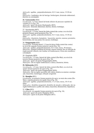 Aplicação: agulhar, perpendicularmente, 0,5-1 tsun; moxa, 15-30 mi-
nutos.
Indicações: lombalgia; dor de barriga; borborigmo; distensão abdominal;
diarréia ou constipação.
26. Guanyuanshu (B26)
Localização: 1,5 tsun, lateral da borda inferior do processo espinhal da
vértebra (L5) (Fig. 34).
Aplicação: igual à do ponto Dachangshu (B25).
Indicações: distensão abdominal; diarréia; disúria; lombalgia.
27. Xiaochanshu (B27)
Localização: 1,5 tsun, lateral da linha central das costas e no nível do
primeiro forame sacral posterior (Fig. 34).
Aplicação: agulhar, perpendicularmente, 0,5-1 tsun; moxa, 15-30 mi-
nutos.
Indicações: disenteria; hematúria; leucorréia; anexite; enurese; prostatite;
hemorróidas; dor nas juntas ílio-sacrais; lombalgia.
28. Pangguangshu (B28)
Localização: na borda lateral, 1,5 tsun do dorso (linha central das costas)
no nível do segundo forame posterior sacral (Fig. 34),
Aplicação: agulhar, perpendicularmente, 0,5-1 tsun; moxa, 30 minutos.
Indicações: qualquer problema da bexiga; enurese noturna; dor ou infecção do
órgão genital; disúria; dor lombar ou lombossacra; frieza dos membros;
constipação.
29. Zunglushu (B29)
Localização: 1,5 tsun, lateral da linha central (Du-Mai), no nível do
terceiro forame posterior do sacro (Fig. 34).
Aplicação: igual à do ponto Pangguangshu (B28).
Indicações: dor na região lombossacra e ciática; disenteria; hérnia.
30. Baihuanshu (B30)
Localização: 1,5 tsun, lateral da linha central (Du-Mai), no nível do
quarto forame posterior do sacro (Fig. 34).
Aplicação: igual à do ponto Pangguangshu (B28).
Indicações: dor na região sacroílica; dor ciática; disúria ou enurese; constipa-
ção; leucorréia; menorragia; infecção urogenital.
31. Shangliao (B31)
Localização: no primeiro forame posterior do sacro; no meio das costas (Du-
Mai) e espinha posterior da região ilíaca (Fig. 34).
Aplicação: agulhar, perpendicularmente, 1-1,5 tsun; moxa, 10-15 mi-
nutos.
Indicações: distúrbio urogenital; distúrbio de micção e defecação; dor na
região lombossacra e joelho; dor ciática; leucorréia; dismenorréia; impotência.
32. Ciliao (B32)
Localização: no segundo forame posterior do sacro (Fig. 34).
Aplicação: igual à do ponto Shangliao (B31).
Indicações: iguais às do ponto Shangliao (B31).
 