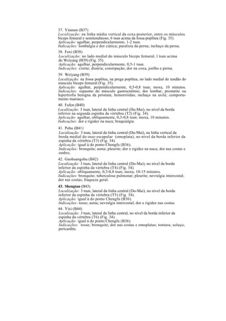 37. Yinmen (B37)
Localização: na linha média vertical da coxa posterior, entre os músculos
bíceps femural e semitendinoso, 6 tsun acima da fossa poplítea (Fig. 35).
Aplicação: agulhar, perpendicularmente, 1-2 tsun.
Indicações: lombalgia e dor ciática; paralisia da perna; inchaço da perna.
38. Fuxi (B38)
Localização: no lado medial do músculo bíceps femural, l tsun acima
do Weiyang (B39) (Fig. 35).
Aplicação: agulhar, perpendicularmente, 0,5-1 tsun.
Indicações: cistite; disúria; constipação; dor na coxa, joelho e perna.
39. Weiyang (B39)
Localização: na fossa poplítea, na prega poplítea, no lado medial do tendão do
músculo bíceps femural (Fig. 35).
Aplicação: agulhar, perpendicularmente, 0,5-0,8 tsun; moxa, 10 minutos.
Indicações: espasmo do músculo gastrocnêmio; dor lombar; prostatite ou
hipertrofia benigna da próstata; hemorróidas; inchaço na axila; comporta-
mento maníaco.
40. Fufen (B40)
Localização: 3 tsun, lateral da linha central (Du-Mai), no nível da borda
inferior na segunda espinha da vértebra (T2) (Fig. 34).
Aplicação: agulhar, obliquamente, 0,3-0,8 tsun; moxa, 10 minutos.
Indicações: dor e rigidez na nuca; braquialgia.
41. Pohu (B41)
Localização: 3 tsun, lateral da linha central (Du-Mai), na linha vertical da
borda medial do osso escapular (omoplata), no nível da borda inferior da
espinha da vértebra (T3) (Fig. 34).
Aplicação: igual à do ponto Chengfu (B36).
Indicações: bronquite; asma; pleurite; dor e rigidez na nuca; dor nas costas e
ombro.
42. Gaohuangshu (B42)
Localização: 3 tsun, lateral da linha central (Du-Mai), no nível da borda
inferior da espinha da vértebra (T4) (Fig. 34).
Aplicação: obliquamente, 0,3-0,8 tsun; moxa, 10-15 minutos.
Indicações: bronquite; tuberculose pulmonar; pleurite; nevralgia intercostal;
dor nas costas; fraqueza geral.
43. Shengtan (B43)
Localização: 3 tsun, lateral da linha central (Du-Mai), no nível da borda
inferior da espinha da vértebra (T5) (Fig. 34).
Aplicação: igual à do ponto Chengfu (B36).
Indicações: tosse; asma; nevralgia intercostal; dor e rigidez nas costas.
44. Yixi (B44)
Localização: 3 tsun, lateral da linha central, no nível da borda inferior da
espinha da vértebra (T6) (Fig. 34).
Aplicação: igual à do ponto Chengfu (B36).
Indicações: tosse; bronquite; dor nas costas e omoplatas; tontura; soluço;
pericardite.
 