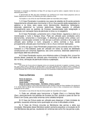 10
0
Penetrador é conectado ao Meridiano do Baço (Pi) ao longo do qual flui sobre o aspecto interior da coxa e
descende para o hálux.
É denominado de "Mar dos doze meridianos" por ramificar-se em muitos Vasos pequenos como se
fossem capilares que circulam o Qi Defensivo por todo o abdome e tórax.
As funções e o uso clínico do vaso Penetrador podem ser resumidos como a seguir:
1. O Vaso Penetrador é excelente nos casos de rebelião do Qi sendo portanto
frequentemente utilizado para movimentar o Qi e o Xue quando estão estagnados no
abdome e no tórax, para casos como dismenorréia, flatulência, borborigmo,
distensão abdominal ou tumores abdominais. Nesse aspecto, é utilizado
principalmente para os padrões de Excesso caracterizados pela estagnação e
obstrução com sensação típica de plenitude no tórax ou no epigástrio.
2. O Vaso Penetrador, juntamente com o Vaso Diretor, regulariza o útero e a
menstruação e nutre o Sangue (Xue). Pode ser utilizado para condições como
dismenorréia, amenorréia e menorragia. A diferença principal entre ambos com
relação à menstruação consiste no fato de que o primeiro controla o Qi e pode ser
utilizado para tonificar e nutrir, enquanto o último controla o Xue, sendo
principalmente utilizado para movimentar o Qi e o Xue e remover obstruções.
3. Uma vez que o Vaso Penetrador proporciona uma conexão entre o Qi Pré-
Celestial e o Pós-Celestial, pode ser utilizado em todos os casos de debilidade
constitucional com sintomas digestivos, tais como anorexia, distensão abdominal e
assimilação débil dos alimentos.
4. O Vaso Penetrador exerce uma influência sobre o Coração (Xin), já que flui
através desse, podendo ser utilizado para movimentar o Xue do Xin nos casos de
dor no tórax, sensação de plenitude torácica e palpitação.
Caso Clínico
Um homem de 45 anos sofria de indigestão crônica com sensação de plenitude no epigástrio, eructação e náusea.
Seu pulso estava Cheio e Apertado na posição Média e sua língua apresentava uma saburra branca e espessa. As
manifestações clínicas indicavam retenção dos alimentos no Aquecedor Médio. Os pontos de abertura e os pontos acoplados
do Vaso Penetrador (BP-4 e PC-6) foram utilizados produzindo uma recuperação completa após vários tratamentos.
VASO DA CINTURA (DAI MAI)
Ponto de abertura _ VB-41
Ponto acoplado _ TA-5
Ponto inicial _ VB-26
Áreas do corpo influenciadas _ Genitálias, cintura, quadris
O Vaso da Cintura é o único Vaso horizontal do corpo. Divide o corpo em duas metades e flui através do
F-13, VB-26, VB-27 e VB-28. Está intimamente relacionado com o Gan e o Dan, e conecta-se com o Meridiano
divergente do Rim (Shen).
As funções e o uso clínico do Vaso da Cintura podem ser resumidos com a seguir:
1. Pode ser utilizado para harmonizar o Fígado (Gan) e a Vesícula Biliar
(Dan), particularmente nos padrões de Excesso do Gan, quando o pulso do Dan for
Cheio e em Corda, para tratar sintomas como cefaléia temporal.
2. O Vaso da Cintura pode ser utilizado para dispersar o Calor-Umidade da
genitália, causando sintomas como queimação ao urinar e dificuldade urinária.
3. O Vaso da Cintura circunda os Meridianos das pernas e afeta sua
circulação. Alterações desse Meridiano podem portanto prejudicar a circulação do Qi
nos Meridianos das pernas, resultando em sintomas tais como frio nas pernas e pés,
 