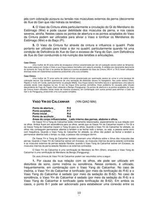 10
1
pés com coloração púrpura ou tensão nos músculoes externos da perna (decorrente
do Xue do Gan que não hidrata os tendões).
4. O Vaso da Cintura afeta particularmente a circulação do Qi do Meridiano do
Estômago (Wei) e pode causar debilidade dos músculos da perna, e nos casos
severos, atrofia. Nestes casos os pontos de abertura e os pontos acoplados do Vaso
da Cintura podem ser utilizados para aliviar o Vaso e tonificar os Meridianos do
Estômago (Wei) e do Baço (Pi).
5. O Vaso da Cintura flui através da cintura e influencia o quadril. Pode
portanto ser utilizado para tratar a dor no quadril, particularmente quando há uma
condição de Deficiência do Xue do Gan e excesso de Yang do Gan, com Deficiência
de Xue do Gan conduzindo à má-nutrição dos tendões e articulações.
Caso Clínico
Uma mulher de 45 anos sofria de enxaqueca crônica caracterizada por dor em pulsação severa sobre as têmporas.
Seu pulso estava em Corda e Cheio e sua língua estava Vermelha com saburra amarela. A cefaléia era claramente decorrente
do aumento do Yang do Gan e os pontos de abertura e pontos acoplados do Vaso da Cintura (VB-41 e TA-5) foram utilizados
diversas vezes em tratamentos sucessivos produzindo uma cura completa.
Caso Clínico
Uma mulher de 72 anos sofria de cistite crônica caracterizada por queimação severa ao urinar e urina escassa de
coloração escura. Ela também queixava-se de uma sensação de distensão severa no hipogástrio. Seu pulso estava Cheio,
Rápido e muito em Corda, particularmente na posição Média. Sua língua estava Vermelho-escura e apresentava uma saburra
amarela sendo mais espessa na raiz. A raiz da língua tinha pontos vermelhos. Esse problema foi causado pela infusão
descendente do Fogo do Fígado (Gan) afetando a Bexiga (Pangguang). Os pontos de abertura e os pontos acoplados do Vaso
da Cintura foram utilizados várias vezes de maneira sucessiva, em combinação com outros pontos para eliminar o Calor do
Gan e do Pangguang, produzindo uma cura quase completa.
VASO YIN DO CALCANHAR (YIN QIAO MAI)
Ponto de abertura _ R-6
Ponto acoplado _ P-7
Ponto inicial _ R-6
Ponto de acúmulo _ R-8
Áreas do corpo influenciadas _ Lado interno das pernas, abdome e olhos.
Os Vasos Yin e Yang do Calcanhar estão intimamente relacionados, especialmente na sua relação com
os olhos. Ambos fluem em ascendência para os olhos, sendo que os Vasos Yin do Calcanhar trazem o Yin Qi e
os Vasos Yang do Calcanhar trazem o Yang Qi para os olhos. Quando o Vaso Yin do Calcanhar for afetado, os
olhos não conseguem permanecer abertos e tendem a se fechar todo o tempo, ou seja, a pessoa sente sono
com frequência. Quando o Vaso Yang do Calcanhar for afetado, os olhos não podem se fechar e tendem a
permanecer abertos todo o tempo, ou seja, a pessoa não consegue dormir.
Os Vasos Yin e Yang do Calcanhar também exercem uma influência sobre o tônus dos músculos das
pernas. Quando o Vaso Yin do Calcanhar estiver em Excesso, os músculos internos da perna estarão contraídos
e os músculos externos da pernas estarão flácidos; quando o Vaso Yang do Calcanhar estiver em Excesso, os
músculos internos da perna estarão flácidos e os externos contraídos.
O Vaso Yin do Calcanhar é uma ramificação do Meridiano do Rim (Shen), enquanto o Vaso Yang do
Calcanhar é uma ramificação do Meridiano da Bexiga (Pangguang).
Os usos clínicos do Vaso Yin do Calcanhar podem ser resumidos como a seguir:
1. Por causa da sua relação com os olhos, ele pode ser utilizado em
distúrbios de sono, como insônia ou sonolência. Nesse contexto, é utilizado,
frequentemente, em combinação com o Vaso Yang do Calcanhar. No caso de
insônia, o Vaso Yin do Calcanhar é tonificado (por meio da tonificação do R-6) e o
Vaso Yang do Calcanhar é sedado (por meio da sedação do B-62). No caso de
sonolência, o Vaso Yin do Calcanhar é sedado (por meio da sedação do R-6) e o
Vaso Yang do Calcanhar é tonificado (pela tonificação do B-62). Em ambos os
casos, o ponto B-1 pode ser adicionado para estabelecer uma conexão entre os
 