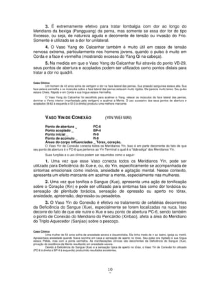 10
3
3. É extremamente efetivo para tratar lombalgia com dor ao longo do
Meridiano da bexiga (Pangguang) da perna, mas somente se essa dor for do tipo
Excesso, ou seja, de natureza aguda e decorrente de tensão ou invasão do Frio.
Somente é utilizado se a dor for unilateral.
4. O Vaso Yang do Calcanhar também é muito útil em casos de tensão
nervosa extrema, particularmente nos homens jovens, quando o pulso é muito em
Corda e a face é vermelha (mostrando excesso do Yang Qi na cabeça).
5. Na medida em que o Vaso Yang do Calcanhar flui através do ponto VB-29,
seus pontos de abertura e acoplados podem ser utilizados como pontos distais para
tratar a dor no quadril.
Caso Clínico
Um homem de 43 anos sofria de vertigem e dor na face lateral das pernas. Sua pressão sanguínea estava alta. Sua
face estava vermelha e os músculos sobre a face lateral das pernas estavam muito rígidos. Ele parecia muito tenso. Seu pulso
estava Cheio, Rápido e em Corda e sua língua estava Vermelha.
O Vaso Yang do Calcanhar foi escolhido para acalmar o Yang, relaxar os músculos da face lateral das pernas,
dominar o Vento interior (manifestado pela vertigem) e acalmar a Mente. O uso sucessivo dos seus pontos de abertura e
acoplados (B-62 à esquerda e ID-3 à direita) produziu uma melhora marcante.
VASO YIN DE CONEXÃO (YIN WEI MAI)
Ponto de abertura _ PC-6
Ponto acoplado _ BP-4
Ponto inicial _ R-9
Ponto de acúmulo _ R-9
Áreas do corpo influenciadas _ Tórax, coração.
O Vaso Yin de Conexão conecta todos os Meridianos Yin. Isso é em parte decorrente do fato de que
seu ponto de abertura é o PC-6 que pertence ao Yin Terminal o qual é a "dobradiça" dos Meridianos Yin.
Suas funções e o uso clínico podem ser resumidos como a seguir:
1. Uma vez que esse Vaso conecta todos os Meridianos Yin, pode ser
utilizado para Deficiência do Xue e, ou, do Yin, especificamente se acompanhada de
sintomas emocionais como insônia, ansiedade e agitação mental. Nesse contexto,
apresenta um efeito marcante em acalmar a mente, especialmente nas mulheres.
2. Uma vez que tonifica o Sangue (Xue), apresenta uma ação de tonificação
sobre o Coração (Xin) e pode ser utilizado para sintomas tais como dor torácica ou
sensação de plenitude torácica, sensação de opressão ou aperto no tórax,
ansiedade, apreensão, depressão ou pesadelos.
3. O Vaso Yin do Conexão é efetivo no tratamento de cefaléias decorrentes
da Deficiência do Sangue (Xue), especialmente se forem localizadas na nuca. Isso
decorre do fato de que ele nutre o Xue e seu ponto de abertura PC-6, sendo também
o ponto de Conexão do Meridiano do Pericárdio (Xinbao), afeta a área do Meridiano
do Triplo Aquecedor (Sanjiao) sobre o pescoço.
Caso Clínico
Uma mulher de 54 anos sofria de ansiedade severa e claustrofobia. Ela tinha medo de ir ao teatro, igreja ou metrô.
Apresentava ansiedade quando ficava sozinha em casa e sensação de aperto no tórax. Seu pulso era Agitado e sua língua
estava Pálida, mas com a ponta vermelha. As manifestações clínicas são decorrentes da Deficiência do Sangue (Xue),
privação de residência da Mente resultando em ansiedade severa.
Devido à Deficiência do Sangue (Xue) e a sensação típica de aperto no tórax, o Vaso Yin de Conexão foi utilizado
(PC-6 à direita e BP-4 à esquerda) produzindo resultados excelentes.
 