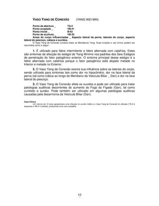 10
4
VASO YANG DE CONEXÃO (YANG WEI MAI)
Ponto de abertura _ TA-5
Ponto acoplado _ VB-41
Ponto inicial _ B-63
Ponto de acúmulo _ VB-35
Áreas do corpo influenciadas _ Aspecto lateral da perna, laterais do corpo, aspecto
lateral do pescoço, cabeça e ouvidos.
O Vaso Yang de Conexão conecta todos os Meridianos Yang. Suas funções e uso clínico podem ser
resumidos como a seguir:
1. É utilizado para febre intermitente e febre alternada com calafrios. Estes
são sintomas de afecção do estágio do Yang Mínimo nos padrões dos Seis Estágios
de penetração do fator patogênico exterior. O sintoma principal desse estágio é a
febre alternada com calafrios porque o fator patogênico está alojado metade no
Interior e metade no Exterior.
2. O Vaso Yang de Conexão exerce sua influência sobre as laterais do corpo,
sendo utilizado para sintomas tais como dor no hipocôndrio, dor na face lateral da
perna (tal como ciática ao longo do Meridiano da Vesícula Biliar _ Dan) e dor na face
lateral do pescoço.
3. O Vaso Yang de Conexão afeta os ouvidos e pode ser utilizado para tratar
patologias auditivas decorrentes do aumento do Fogo do Fígado (Gan), tal como
zumbido e surdez. Pode também ser utilizado em algumas patologias auditivas
causadas pela desarmonia da Vesícula Biliar (Dan).
Caso Clínico
Um menino de 12 anos apresentava uma infecção no ouvido médio e o Vaso Yang de Conexão foi utilizado (TA-5 à
esquerda e VB-41 à direita), produzindo uma cura completa.
 