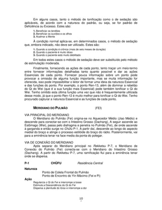 10
6
Em alguns casos, tanto o método de tonificação como o de sedação são
aplicáveis, de acordo com a natureza do padrão, ou seja, se for padrão de
Deficiência ou Excesso. Estes são:
1. Beneficiar os tendões
2. Beneficiar os ouvidos e os olhos
3. Acalmar a Mente
À condição normal aplica-se, em determinados casos, o método de sedação
que, embora indicado, não deve ser utilizado. Estes são:
1. Quando a condição é crônica (mais de seis meses de duração)
2. Quando o paciente é muito idoso
3. Quando o paciente está muito debilitado
Em todos estes casos o método de sedação deve ser substituído pelo método
de estimulação moderada.
Finalmente, fornecendo as ações de cada ponto, tento traçar um meio-termo
entre fornecer informações detalhadas tanto quanto possível e dar as ações
Essenciais de cada ponto. Fornecer pouca informação sobre um ponto pode
provocar a omissão de alguma função importante, mas se muita informação for
oferecida, isso pode impossibilitar o leitor de formar uma ideia da natureza Essencial
e das funções do ponto. Por exemplo, o ponto Ren-13, além de dominar a rebelião
do Qi do Wei (que é a sua função mais Essencial) pode também tonificar o Qi do
Wei. Tenho omitido esta última função uma vez que não é frequentemente utilizada
desse modo, já que o ponto Ren-12 é muito melhor para tonificar o Qi do Wei. Tenho
procurado capturar a natureza Essencial e as funções de cada ponto.
MERIDIANO DO PULMÃO (FEI)
VIA PRINCIPAL DO MERIDIANO
O Meridiano do Pulmão (Fei) origina-se no Aquecedor Médio (Jiao Médio) e
descende para conectar-se com o Intestino Grosso (Dachang). A seguir ascende ao
Estômago (Wei), passa pelo diafragma e penetra no Pulmão (Fei), de onde ascende
à garganda e então surge no Chûfu P-1. A partir daí, descende ao longo do aspecto
medial do braço e atinge o processo estilóide do braço do rádio. Posteriormente, vai
para a eminência tenar na face media da ponta do polegar.
VIA DE CONEXÃO DO MERIDIANO
Após separar do Meridiano principal no Rekketsu P-7, o Meridiano de
Conexão do Pulmão (Fei) conecta-se com o Meridiano do Intestino Grosso
(Dachang). A partir do Rekketsu P-7, uma ramificação flui para a eminência tenar
onde se dispersa.
P-1 CHÛFU Residência Central
Natureza
Ponto de Coleta Frontal do Pulmão
Ponto de Encontro do Yin Máximo (Fei e Pi)
Ação
Regulariza o Qi do Fei e interrompe a tosse
Estimula a Descendência do Qi do Fei
Dispersa a plenitude do tórax e interrompe a dor
 