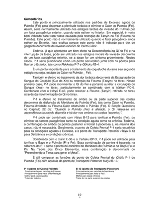 10
7
Comentários
Este ponto é principalmente utilizado nos padrões de Excesso agudo do
Pulmão (Fei) para dispersar a plenitude torácica e eliminar o Calor do Pulmão (Fei).
Assim, seria normalmente utilizado nos estágios tardios de invasão do Pulmão por
um fator patogênico exterior, quando este estiver no Interior. Em especial, é muito
bem indicado para tratar tosse causada pela retenção de Tanyin no Fei (Fleuma no
Pulmão). Este ponto não é normalmente utilizado quando o fator patogênico ainda
estiver no Exterior. Isso explica porque este ponto não é indicado para dor de
garganta decorrente da invasão exterior do Vento-Calor.
Todavia, já que apresenta um bom efeito na Descendência do Qi do Fei e na
interrupção da tosse, pode ser utilizado nos estágios iniciais de invasão decorrente
de um fator patogênico exterior, se a tosse for um sintoma proeminente. Nestes
casos, P-1 seria puncionado como um ponto secundário junto com os pontos para
libertar o Exterior, tais como Rekketsu P-7 e Gôkoku IG-4.
É um ponto importante para o tratamento de coqueluche durante seu segundo
estágio (ou seja, estágio do Calor no Pulmão _ Fei).
Também é efetivo no tratamento da dor torácica decorrente da Estagnação do
Sangue do Coração (Xue do Xin) ou retenção da Fleuma (Tanyin) no tórax. Nesse
primeiro caso, P-1 pode movimentar o Qi do Fei e portanto auxiliar a circulação do
Sangue (Xue) no tórax, particularmente se combinado com o Naikan PC-6.
Combinado com o Hôryû E-40, pode resolver a Fleuma (Tanyin) retirada no tórax
através da movimentação do Qi no tórax.
P-1 é efetivo no tratamento do ombro ou da parte superior das costas
decorrente da disfunção do Meridiano do Pulmão (Fei), tais como Calor no Pulmão,
Fleuma-Umidade ou Fleuma-Calor obstruindo o Pulmão (Fei). O Simple Questions
no Capítulo 22 diz: "Quando o Pulmão (Fei) é afetado, o Qi rebela-se em
ascendência causando dispnéia e há dor nos ombros ou costas (superior)".
P-1 pode ser combinado com Haiyu B-13 para tonificar o Pulmão (Fei), ou
eliminar os fatores patogênicos tanto na condição aguda como na crônica. Todavia,
a combinação de ambos os pontos posterior e frontal é poderosa e, na maioria dos
casos, não é necessária. Geralmente, o ponto de Coleta Frontal P-1 seria escolhido
para as condições agudas e Excesso, e o ponto de Transporte Posterior Haiyu B-13
para Deficiência e condições crônicas.
Combinado com o Sanri E-36 e o Taihaku BP-3, P-1 pode ser utilizado para
tonificar o Baço e o Pulmão (Pi e Fei). Essa combinação de pontos é baseada na
natureza do P-1 como o ponto de encontro do Meridiano do Pulmão e do Baço (Fei e
Pi). Na Teoria dos Cinco Elementos, essa combinação é denominada de
"Preenchendo a Terra para gerar o Metal".
É útil comparar as funções do ponto de Coleta Frontal do Chûfu P-1 do
Pulmão (Fei) com aquelas do ponto de Transporte Posterior Haiyu B-13.
P-1 (ponto de Coleta Frontal) B-13 (ponto de Transporte Posterior)
Principalmente para padrões de Excesso Principalmente para padrões de Deficiência
Principalmente para tratar a Manifestação Principalmente para tratar a Raiz
Melhor para casos agudos Melhor para casos crônicos
Tratar dor torácica Tratar dor na parte superior das costas
 