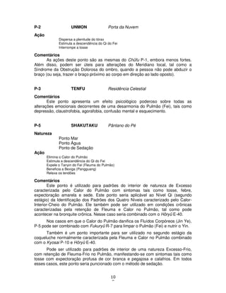 10
8
P-2 UNMON Porta da Nuvem
Ação
Dispersa a plenitude do tórax
Estimula a descendência do Qi do Fei
Interrompe a tosse
Comentários
As ações deste ponto são as mesmas do Chûfu P-1, embora menos fortes.
Além disso, podem ser úteis para alterações do Meridiano local, tal como a
Síndrome da Obstrução Dolorosa do ombro, quando a pessoa não pode abduzir o
braço (ou seja, trazer o braço próximo ao corpo em direção ao lado oposto).
P-3 TENFU Residência Celestial
Comentários
Este ponto apresenta um efeito psicológico poderoso sobre todas as
alterações emocionais decorrentes de uma desarmonia do Pulmão (Fei), tais como
depressão, claustrofobia, agorafobia, confusão mental e esquecimento.
P-5 SHAKUTAKU Pântano do Pé
Natureza
Ponto Mar
Ponto Água
Ponto de Sedação
Ação
Elimina o Calor do Pulmão
Estimula a descendência do Qi do Fei
Expele o Tanyin do Fei (Fleuma do Pulmão)
Beneficia a Bexiga (Pangguang)
Relaxa os tendões
Comentários
Este ponto é utilizado para padrões do interior de natureza de Excesso
caracterizada pelo Calor do Pulmão com sintomas tais como tosse, febre,
expectoração amarela e sede. Este ponto seria aplicável ao Nível Qi (segundo
estágio) da Identificação dos Padrões dos Quatro Níveis caracterizado pelo Calor-
Interior-Cheio do Pulmão. Ele também pode ser utilizado em condições crônicas
caracterizadas pela retenção de Fleuma e Calor no Pulmão, tal como pode
acontecer na bronquite crônica. Nesse caso seria combinado com o Hôryû E-40.
Nos casos em que o Calor do Pulmão danifica os Fluídos Corpóreos (Jin Ye),
P-5 pode ser combinado com Fukuryû R-7 para limpar o Pulmão (Fei) e nutrir o Yin.
Também é um ponto importante para ser utilizado no segundo estágio da
coqueluche normalmente caracterizada pela Fleuma e Calor no Pulmão combinado
com o Kyosai P-10 e Hôryû E-40.
Pode ser utilizado para padrões de interior de uma natureza Excesso-Frio,
com retenção de Fleuma-Frio no Pulmão, manifestando-se com sintomas tais como
tosse com expectoração profusa de cor branca e pegajosa e calafrios. Em todos
esses casos, este ponto seria puncionado com o método de sedação.
 
