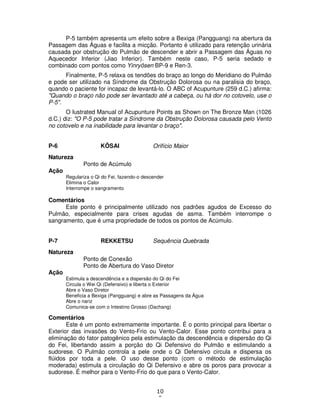 10
9
P-5 também apresenta um efeito sobre a Bexiga (Pangguang) na abertura da
Passagem das Águas e facilita a micção. Portanto é utilizado para retenção urinária
causada por obstrução do Pulmão de descender e abrir a Passagem das Águas no
Aquecedor Inferior (Jiao Inferior). Também neste caso, P-5 seria sedado e
combinado com pontos como Yinryôsen BP-9 e Ren-3.
Finalmente, P-5 relaxa os tendões do braço ao longo do Meridiano do Pulmão
e pode ser utilizado na Síndrome da Obstrução Dolorosa ou na paralisia do braço,
quando o paciente for incapaz de levantá-lo. O ABC of Acupunture (259 d.C.) afirma:
"Quando o braço não pode ser levantado até a cabeça, ou há dor no cotovelo, use o
P-5".
O Iustrated Manual of Acupunture Points as Shown on The Bronze Man (1026
d.C.) diz: "O P-5 pode tratar a Síndrome da Obstrução Dolorosa causada pelo Vento
no cotovelo e na inabilidade para levantar o braço".
P-6 KÔSAI Orifício Maior
Natureza
Ponto de Acúmulo
Ação
Regulariza o Qi do Fei, fazendo-o descender
Elimina o Calor
Interrompe o sangramento
Comentários
Este ponto é principalmente utilizado nos padrões agudos de Excesso do
Pulmão, especialmente para crises agudas de asma. Também interrompe o
sangramento, que é uma propriedade de todos os pontos de Acúmulo.
P-7 REKKETSU Sequência Quebrada
Natureza
Ponto de Conexão
Ponto de Abertura do Vaso Diretor
Ação
Estimula a descendência e a dispersão do Qi do Fei
Circula o Wei Qi (Defensivo) e liberta o Exterior
Abre o Vaso Diretor
Beneficia a Bexiga (Pangguang) e abre as Passagens da Água
Abre o nariz
Comunica-se com o Intestino Grosso (Dachang)
Comentários
Este é um ponto extremamente importante. É o ponto principal para libertar o
Exterior das invasões do Vento-Frio ou Vento-Calor. Esse ponto contribui para a
eliminação do fator patogênico pela estimulação da descendência e dispersão do Qi
do Fei, libertando assim a porção do Qi Defensivo do Pulmão e estimulando a
sudorese. O Pulmão controla a pele onde o Qi Defensivo circula e dispersa os
flúidos por toda a pele. O uso desse ponto (com o método de estimulação
moderada) estimula a circulação do Qi Defensivo e abre os poros para provocar a
sudorese. É melhor para o Vento-Frio do que para o Vento-Calor.
 