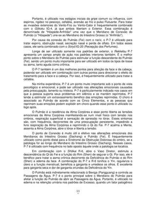 11
0
Portanto, é utilizado nos estágios iniciais da gripe comum ou influenza, com
espirros, rigidez no pescoço, cefaléia, aversão ao frio e pulso Flutuante. Para tratar
as invasões exteriores do Vento-Frio ou Vento-Calor é frequentemente combinado
com o Gôkoku IG-4, já que ambos libertam o Exterior. Essa combinação é
denominada de "Hóspede-Anfritião" uma vez que o Meridiano de Conexão do
Pulmão (o "Hóspede") une-se ao Meridiano do Intestino Grosso (o "Anfitrião").
Por causa da conexão do Pulmão (Fei) com o nariz, o P-7 é utilizado para
tratar espirro, obstrução nasal, secreção nasal e perda de olfato. Em todos esses
casos, ele seria combinado com o Soryô IG-20 (Recepção dos Perfumes).
Longe de ser utilizado somente nos padrões de exterior, o Rekketsu P-7
apresenta um campo amplo de ação nos padrões interiores também. É o melhor
ponto sobre o Meridiano do Pulmão para estimular a função descendente do Pulmão
(Fei), sendo um ponto muito importante para ser utilizado em todos os tipos de tosse
ou asma, tanto aguda como crônica.
O P-7 também é um dos melhores pontos para afecção da face e da cabeça,
podendo ser utilizado em combinação com outros pontos para direcionar o efeito do
tratamento para a face e a cabeça. Por isso, é frequentemente utilizado para tratar a
cefaléia.
Na minha experiência, P-7 é um ponto muito importante sob o ponto de vista
psicológico e emocional, e pode ser utilizado nas alterações emocionais causadas
pela preocupação, lamento ou tristeza. P-7 é particularmente indicado nos casos em
que a pessoa suporta seus problemas em silêncio e os mantém reprimidos. P-7
tende a estimular um extravasamento benéfico das emoções reprimidas. O choro é
associado ao Pulmão de acordo com os Cinco Elementos, e as pessoas que
reprimem suas emoções podem explodir em choro quando esse ponto é utilizado ou
logo após.
O Pulmão é a residência da Alma Corpórea e esse ponto liberta as tensões
emocionais da Alma Corpórea manifestando-se num nível físico com tensão nos
ombros, respiração superficial e sensação de opressão no tórax. Esses sintomas
são, com frequência, decorrentes de uma preocupação persistente, impedindo a
livre respiração da Alma Corpórea e reprimindo o Qi do Fei. P-7 acalma a Mente,
assenta a Alma Corpórea, abre o tórax e liberta a tensão.
O ponto de Conexão é muito útil e efetivo nas alterações emocionais dos
Meridianos do Intestino Grosso (Dachang) e Pulmão (Fei). É frequentemente
utilizado como ponto distal para a Síndrome da Obstrução Dolorosa do ombro, se a
patologia for ao longo do Meridiano do Intestino Grosso (Dachang). Nesses casos,
P-7 é utilizado com frequência no lado oposto àquele onde a patologia se localiza.
Em combinação com o Shôkai R-6, abre o Vaso Diretor, estimula a
descendência do Qi do Fei e a função do Rim (Shen) de segurar o Qi. Por isso, ele é
benéfico para tratar a asma crônica decorrente da Deficiência do Pulmão e do Rim
(Shen) e edema da face. A combinação do P-7 e R-6 tonifica o Yin, regulariza o
útero e a função menstrual, beneficia a garganta e umedece os olhos. É excelente
para garganta seca e dor de garganta oriundas da Deficiência do Yin.
O Pulmão está indiretamente relacionado à Bexiga (Pangguang) e controla as
Passagens da Água. P-7 é o ponto principal sobre o Meridiano do Pulmão para
afetar a função do Pulmão de abrir as Passagens da Água. Portanto, é utilizado no
edema e na retenção urinária nos padrões de Excesso, quando um fator patogênico
 