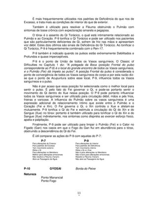 11
2
É mais frequentemente utilizados nos padrões de Deficiência do que nos de
Excesso, e trata mais as condições de interior do que de exterior.
Também é utilizado para resolver a Fleuma obstruindo o Pulmão com
sintomas de tosse crônica com expectoração amarela e pegajosa.
O tórax é o assento do Qi Torácico, o qual está intimamente relacionado ao
Pulmão e ao Coração. P-9 tonifica o Qi Torácico e pode ser utilizado nos pacientes
que são particularmente deficientes de Qi, sofrem de frio nas mãos e apresentam
voz débil. Estes dois últimos são sinais de Deficiência do Qi Torácico. Ao tonificar o
Qi Torácico, P-9 é frequentemente combinado com o Ren-17.
P-9 também é indicado quando os pulsos estão extremamente Debilitados e
Profundos e quase imperceptíveis.
P-9 é o ponto de União de todos os Vasos sanguíneos. O Classic of
Difficulties no Capítulo 1 diz: "A polegada da Boca (posição Frontal do pulso
correspondente ao P-9) é o local do grande encontro de todos os Vasos sanguíneos,
e o Pulmão (Fei) dá ímpeto ao pulso". A posição Frontal do pulso é considerada o
ponto de convergência de todos os Vasos sanguíneos do corpo e por esta razão diz-
se que o ponto de Acupuntura sobre esse local, P-9, influencia todos os Vasos
sanguíneos e o pulso.
Não é por acaso que essa posição foi selecionada como o melhor local para
sentir o pulso. É pelo fato do Fei governar o Qi, e pode-se portanto sentir o
movimento do Qi dentro do Xue nessa posição. O P-9 pode portanto influenciar
todos os Vasos sanguíneos e ser utilizado para circulação débil, mãos e pés frios,
frieiras e varicose. A influencia do Pulmão sobre os vasos sanguíneos é uma
expressão adicional do relacionamento íntimo que existe entre o Pulmão e o
Coração (Fei e Xin). O Fei governa o Qi, o Xin controla o Xue e afetam-se
mutuamente. P-9 tonifica o Qi do Fei e estimula a circulação do Qi do Xin e do
Sangue (Xue) no tórax: portanto é também utilizado para tonificar o Qi do Xin e do
Sangue (Xue) indiretamente, nos sintomas como dispnéia ao exercer esforço físico,
apatia e palpitação.
Finalmente, P-9 pode ser utilizado para limpar o Pulmão (Fei) e o Calor no
Fígado (Gan) nos casos em que o Fogo do Gan flui em abundância para o tórax,
obstruindo a descendência do Qi do Fei.
É útil comparar as ações do P-9 com aquelas do P-7:
P-7 P-9
Para alterações do Exterior Para alterações do Interior
Para padrões de Excesso Para padrões de Deficiência
Tem movimento externo Tem movimento interno
Afeta o Qi Afeta o Qi e o Xue
Para alterações no Meridiano Não é para alterações no Meridiano
Melhor para alterações emocionais Não é bom para alterações emocionais
Não resolve a Fleuma (Tanyin) Resolve a Fleuma (Tanyin)
Abre as Passagens da Água Não abre as Passagens da Água
P-10 GYOSAI Borda do Peixe
Natureza
Ponto Manancial
Ponto Fogo
 