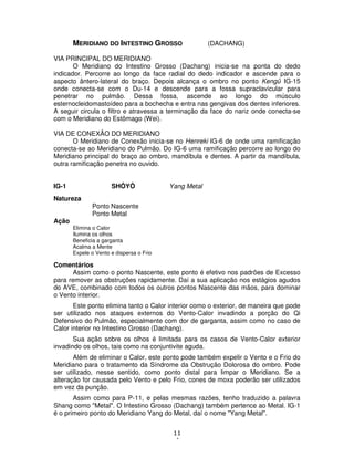 11
4
MERIDIANO DO INTESTINO GROSSO (DACHANG)
VIA PRINCIPAL DO MERIDIANO
O Meridiano do Intestino Grosso (Dachang) inicia-se na ponta do dedo
indicador. Percorre ao longo da face radial do dedo indicador e ascende para o
aspecto ântero-lateral do braço. Depois alcança o ombro no ponto Kengû IG-15
onde conecta-se com o Du-14 e descende para a fossa supraclavicular para
penetrar no pulmão. Dessa fossa, ascende ao longo do músculo
esternocleidomastoídeo para a bochecha e entra nas gengivas dos dentes inferiores.
A seguir circula o filtro e atravessa a terminação da face do nariz onde conecta-se
com o Meridiano do Estômago (Wei).
VIA DE CONEXÃO DO MERIDIANO
O Meridiano de Conexão inicia-se no Henreki IG-6 de onde uma ramificação
conecta-se ao Meridiano do Pulmão. Do IG-6 uma ramificação percorre ao longo do
Meridiano principal do braço ao ombro, mandíbula e dentes. A partir da mandíbula,
outra ramificação penetra no ouvido.
IG-1 SHÔYÔ Yang Metal
Natureza
Ponto Nascente
Ponto Metal
Ação
Elimina o Calor
Ilumina os olhos
Beneficia a garganta
Acalma a Mente
Expele o Vento e dispersa o Frio
Comentários
Assim como o ponto Nascente, este ponto é efetivo nos padrões de Excesso
para remover as obstruções rapidamente. Daí a sua aplicação nos estágios agudos
do AVE, combinado com todos os outros pontos Nascente das mãos, para dominar
o Vento interior.
Este ponto elimina tanto o Calor interior como o exterior, de maneira que pode
ser utilizado nos ataques externos do Vento-Calor invadindo a porção do Qi
Defensivo do Pulmão, especialmente com dor de garganta, assim como no caso de
Calor interior no Intestino Grosso (Dachang).
Sua ação sobre os olhos é limitada para os casos de Vento-Calor exterior
invadindo os olhos, tais como na conjuntivite aguda.
Além de eliminar o Calor, este ponto pode também expelir o Vento e o Frio do
Meridiano para o tratamento da Síndrome da Obstrução Dolorosa do ombro. Pode
ser utilizado, nesse sentido, como ponto distal para limpar o Meridiano. Se a
alteração for causada pelo Vento e pelo Frio, cones de moxa poderão ser utilizados
em vez da punção.
Assim como para P-11, e pelas mesmas razões, tenho traduzido a palavra
Shang como "Metal". O Intestino Grosso (Dachang) também pertence ao Metal. IG-1
é o primeiro ponto do Meridiano Yang do Metal, daí o nome "Yang Metal".
 