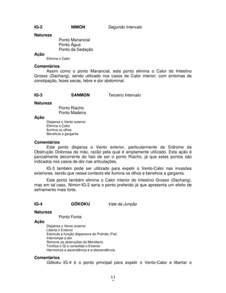 11
5
IG-2 NIMON Segundo Intervalo
Natureza
Ponto Manancial
Ponto Água
Ponto da Sedação
Ação
Elimina o Calor
Comentários
Assim como o ponto Manancial, este ponto elimina o Calor do Intestino
Grosso (Dachang), sendo utilizado nos casos de Calor interior, com sintomas de
constipação, fezes secas, febre e dor abdominal.
IG-3 SANMON Terceiro Intervalo
Natureza
Ponto Riacho
Ponto Madeira
Ação
Dispersa o Vento exterior
Elimina o Calor
Ilumina os olhos
Beneficia a garganta
Comentários
Este ponto dispersa o Vento exterior, particularmente da Sídrome da
Obstrução Dolorosa da mão, razão pela qual é amplamente utilizado. Esta ação é
parcialmente decorrente do fato de ser o ponto Riacho, já que estes pontos são
indicados nos casos de dor nas articulações.
IG-3 também pode ser utilizado para expelir o Vento-Calor nas invasões
exteriores, sendo que nesse contexto ele ilumina os olhos e beneficia a garganta.
Este ponto também elimina o Calor interior do Intestino Grosso (Dachang),
mas em tal caso, Nimon IG-2 seria o ponto preferido já que apresenta um efeito de
esfriamento mais forte.
IG-4 GÔKOKU Vale da Junção
Natureza
Ponto Fonte
Ação
Dispersa o Vento exterior
Liberta o Exterior
Estimula a função dispersora do Pulmão (Fei)
Interrompe a dor
Remove as obstruções do Meridiano
Tonifica o Qi e consolida o Exterior
Harmoniza a ascendência e a descendência
Comentários
Gôkoku IG-4 é o ponto principal para expelir o Vento-Calor e libertar o
 