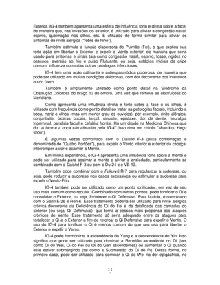 11
6
Exterior. IG-4 também apresenta uma esfera de influência forte e direta sobre a face,
de maneira que, nas invasões do exterior, é utilizado para aliviar a congestão nasal,
espirro, queimação nos olhos, etc. É utilizado de forma similar para aliviar os
sintomas de rinite alérgica ("febre do feno").
Também estimula a função dispersora do Pulmão (Fei), o que explica sua
forte ação em libertar o Exterior e expelir o Vento exterior, de manaira que seria
usado para sintomas e sinais tais como congestão nasal, espirro, tosse, rigidez no
pescoço, aversão ao frio e pulso Flutuante, ou seja, estágios iniciais da gripe
comum, influenza ou muitas outras patologias infecciosas.
IG-4 tem uma ação calmante e antiespasmódica poderosa, de maneira que
pode ser utilizado em muitas condições dolorosas, com dor decorrente dos intestinos
ou do útero.
Também é amplamente utilizado como ponto distal na Síndrome da
Obstrução Dolorosa do braço ou do ombro, uma vez que remove as obstruções do
Meridiano.
Como apresenta uma influência direta e forte sobre a face e os olhos, é
utilizado com frequência como ponto distal ao tratar as patologias faciais, incluindo a
boca, nariz e olhos (mas em menor grau os ouvidos), por exemplo, rinite alérgica,
conjuntivite, úlceras bucais, terçol, sinusite, epistaxe, dor de dente, neuralgia
trigeminal, paralisia facial e cefaléia frontal. Há um ditado na Medicina Chinesa que
diz: A face e a boca são afetadas pelo IG-4" (isso rima em chinês "Mian kou Hegu
shou").
É algumas vezes combinado com o Daishô F-3 (essa combinação é
denominada de "Quatro Portões"), para expelir o Vento interior e exterior da cabeça,
interromper a dor e acalmar a Mente.
Em minha experiência, o IG-4 apresenta uma influência forte sobre a mente e
pode ser utilizado para acalmar a mente e aliviar a ansiedade, particularmente se
combinado com o Daishô F-3 ou com o Du-24 e o VB-13.
Também pode combinar com o Fukuryû R-7 para regularizar a sudorese, ou
seja, pode reduzir a sudorese nos casos excessivos ou estimular a sudorese para
expelir o Vento-Frio.
IG-4 também pode ser utilizado como um ponto tonificador, em vez do seu
uso mais comum como redutor. Combinado com outros pontos, pode tonificar o Qi e
consolidar o Exterior, ou seja, fortalecer o Qi Defensivo. Para fazê-lo, é combinado
com o Sanri E-36 e Ren-6. Esse tratamento poderia ser utilizado para rinite alérgica
crônica decorrente da Deficiência do Qi do Fei e da debilidade das camadas do
Exterior (ou seja, Qi Defensivo), que torna a pessoa mais propensa aos ataques
crônicos de Vento. Esse tratamento só seria adequado entre os ataques para
fortalecer o Qi e o Exterior a fim de reforçar o Qi Defensivo para expelir o Vento. O
uso do IG-4 para tonificar o Qi é menos comum do que seu uso para libertar o
Exterior e expelir o Vento.
IG-4 pode harmonizar a ascendência do Yang e a descendência do Yin. Isso
significa que pode ser utilizado para dominar a Rebelião ascendente do Qi (tais
como Qi do Wei, Qi do Fei ou Qi do Gan ascendentes) ou aumentar o Qi quando
este estiver submergindo (tal como a Submersão do Qi do Pi). Dessa forma, no
primeiro caso, pode ser utilizado para dominar o Qi do Wei na dor epigástrica, no
 