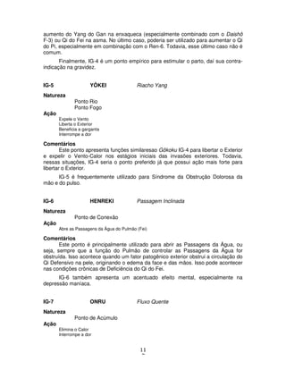 11
7
aumento do Yang do Gan na enxaqueca (especialmente combinado com o Daishô
F-3) ou Qi do Fei na asma. No último caso, poderia ser utilizado para aumentar o Qi
do Pi, especialmente em combinação com o Ren-6. Todavia, esse último caso não é
comum.
Finalmente, IG-4 é um ponto empírico para estimular o parto, daí sua contra-
indicação na gravidez.
IG-5 YÔKEI Riacho Yang
Natureza
Ponto Rio
Ponto Fogo
Ação
Expele o Vento
Liberta o Exterior
Beneficia a garganta
Interrompe a dor
Comentários
Este ponto apresenta funções similaresao Gôkoku IG-4 para libertar o Exterior
e expelir o Vento-Calor nos estágios iniciais das invasões exteriores. Todavia,
nessas situações, IG-4 seria o ponto preferido já que possui ação mais forte para
libertar o Exterior.
IG-5 é frequentemente utilizado para Síndrome da Obstrução Dolorosa da
mão e do pulso.
IG-6 HENREKI Passagem Inclinada
Natureza
Ponto de Conexão
Ação
Abre as Passagens da Água do Pulmão (Fei)
Comentários
Este ponto é principalmente utilizado para abrir as Passagens da Água, ou
seja, sempre que a função do Pulmão de controlar as Passagens da Água for
obstruída. Isso acontece quando um fator patogênico exterior obstrui a circulação do
Qi Defensivo na pele, originando o edema da face e das mãos. Isso pode acontecer
nas condições crônicas de Deficiência do Qi do Fei.
IG-6 também apresenta um acentuado efeito mental, especialmente na
depressão maníaca.
IG-7 ONRU Fluxo Quente
Natureza
Ponto de Acúmulo
Ação
Elimina o Calor
Interrompe a dor
 