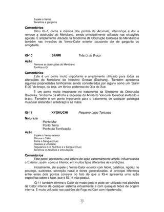 11
8
Expele o Vento
Beneficia a garganta
Comentários
Onru IG-7, como a maioria dos pontos de Acúmulo, interrompe a dor e
remove a obstrução do Meridiano, sendo principalmente utilizado nas situações
agudas. É amplamente utilizado na Síndrome da Obstrução Dolorosa do Meridiano e
também nas invasões do Vento-Calor exterior causando dor de garganta ou
amigdalite.
IG-10 SANRI Três Li do Braço
Ação
Remove as obstruções do Meridiano
Tonifica o Qi
Comentários
Este é um ponto muito importante e amplamente utilizado para todas as
alterações do Meridiano do Intestino Grosso (Dachang). Também apresenta
algumas propriedades tonificantes sendo considerados por alguns como um "Sanri
E-36" do braço, ou seja, um tônico poderoso do Qi e do Xue.
É um ponto muito importante no tratamento da Síndrome da Obstrução
Dolorosa, Síndrome da Atrofia e sequelas do Acidente Vascular Cerebral afetando o
braço. Também é um ponto importante para o tratamento de qualquer patologia
muscular afetando o antebraço e as mãos.
IG-11 KYOKUCHI Pequeno Lago Tortuoso
Natureza
Ponto Mar
Ponto Terra
Ponto da Tonificação
Ação
Expele o Vento exterior
Elimina o Calor
Esfria o Sangue (Xue)
Resolve a Umidade
Regulariza o Qi Nutritivo e o Sangue (Xue)
Beneficia os tendões e articulações
Comentários
Este ponto apresenta uma esfera de ação extremamente ampla, influenciando
o Exterior, assim como o Interior, em muitos tipos diferentes de condições.
Inicialmente, ele expele o Vento-Calor exterior com febre, calafrios, rigidez no
pescoço, sudorese, secreção nasal e dores generalizadas. A principal diferença
entre estes dois pontos consiste no fato de que o IG-4 apresenta uma ação
específica sobre a face, que o IG-11 não possui.
IG-11 também elimina o Calor de modo geral e pode ser utilizado nos padrões
de Calor interior de qualquer sistema virtualmente e com qualquer febre de origem
interna. É muito utilizado nos padrões de Fogo no Gan com hipertensão.
 