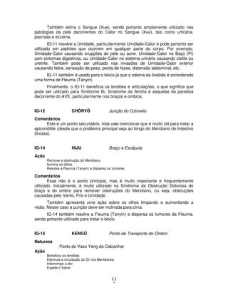 11
9
Também esfria o Sangue (Xue), sendo portanto amplamente utilizado nas
patologias da pele decorrentes do Calor no Sangue (Xue), tais como urticária,
psoríase e eczema.
IG-11 resolve a Umidade, particularmente Umidade-Calor e pode portanto ser
utilizado em padrões que ocorrem em qualquer parte do corpo. Por exemplo,
Umidade-Calor causando erupções de pele ou acne. Umidade-Calor no Baço (Pi)
com sintomas digestivos, ou Umidade-Calor no sistema urinário causando cistite ou
uretrite. Também pode ser utilizado nas invasões de Umidade-Calor exterior
causando febre, sensação de peso, perda de fezes, distensão abdominal, etc.
IG-11 também é usado para o bócio já que o edema da tireóide é considerado
uma forma de Fleuma (Tanyin).
Finalmente, o IG-11 beneficia os tendões e articulações, o que significa que
pode ser utilizado para Síndrome Bi, Síndrome da Atrofia e sequelas da paralisia
decorrente do AVE, particularmente nos braços e ombros.
IG-12 CHÔRYÔ Junção do Cotovelo
Comentários
Este é um ponto secundário, mas vale mencionar que é muito útil para tratar a
epicondilite (desde que o problema principal seja ao longo do Meridiano do Intestino
Grosso).
IG-14 HIJU Braço e Escápula
Ação
Remove a obstrução do Meridiano
Ilumina os olhos
Resolve a Fleuma (Tanyin) e dispersa os tumores
Comentários
Esse não é o ponto principal, mas é muito importante e frequentemente
utilizado. Inicialmente, é muito utilizado na Síndrome da Obstrução Dolorosa do
braço e do ombro para remover obstruções do Meridiano, ou seja, obstruções
causadas pelo Vento, Frio e Umidade.
Também apresenta uma ação sobre os olhos limpando e aumentando a
visão. Nesse caso a punção deve ser inclinada para cima.
IG-14 também resolve a Fleuma (Tanyin) e dispersa os tumores da Fleuma,
sendo portanto utilizado para tratar o bócio.
IG-15 KENGÛ Ponto de Transporte do Ombro
Natureza
Ponto do Vaso Yang do Calcanhar
Ação
Beneficia os tendões
Estimula a circulação do Qi nos Meridianos
Interrompe a dor
Expele o Vento
 