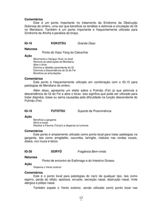 12
0
Comentários
Este é um ponto importante no tratamento da Síndrome da Obstrução
Dolorosa do ombro, uma vez que beneficia os tendões e estimula a circulação do Qi
no Meridiano. Também é um ponto importante e frequentemente utilizado para
Síndrome da Atrofia e paralisia do braço.
IG-16 KOKOTSU Grande Osso
Natureza
Ponto do Vaso Yang do Calcanhar
Ação
Movimenta o Sangue (Xue) no local
Remove as obstruções do Meridiano
Abre o tórax
Domina a rebelião ascendente do Qi
Estimula a Descendência do Qi do Fei
Beneficia as articulações
Comentários
Este ponto é frequentemente utilizado em combinação com o IG-15 para
patologias do Meridiano do ombro.
Além disso, apresenta um efeito sobre o Pulmão (Fei) já que estimula a
descendência do Qi do Fei e abre o tórax: isso significa que pode ser utilizado para
tratar dispnéia, tosse ou asma causadas pela dificuldade na função descendente do
Pulmão (Fei).
IG-18 FUTOTSU Suporte da Proeminência
Ação
Beneficia a garganta
Alivia a tosse
Resolve a Fleuma (Tanyin) e dispersa os tumores
Comentários
Este ponto é amplamente utilizado como ponto local para tratar patologias na
garganta, tais como amigdalite, caxumba, laringite, nódulos nas cordas vocais,
afasia, voz rouca e bócio.
IG-20 SORYÔ Fragância Bem-vinda
Natureza
Ponto de encontro do Estômago e do Intestino Grosso
Ação
Dispersa o Vento exterior
Comentários
Este é o ponto local para patologias do nariz de qualquer tipo, tais como
espirro, perda do olfato, epistaxe, sinusite, secreção nasal, obstrução nasal, rinite
alérgica e pólipo nasal.
Também expele o Vento exterior, sendo utilizado como ponto local nas
 