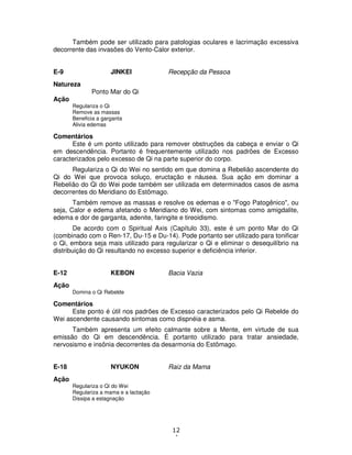 12
4
Também pode ser utilizado para patologias oculares e lacrimação excessiva
decorrente das invasões do Vento-Calor exterior.
E-9 JINKEI Recepção da Pessoa
Natureza
Ponto Mar do Qi
Ação
Regulariza o Qi
Remove as massas
Beneficia a garganta
Alivia edemas
Comentários
Este é um ponto utilizado para remover obstruções da cabeça e enviar o Qi
em descendência. Portanto é frequentemente utilizado nos padrões de Excesso
caracterizados pelo excesso de Qi na parte superior do corpo.
Regulariza o Qi do Wei no sentido em que domina a Rebelião ascendente do
Qi do Wei que provoca soluço, eructação e náusea. Sua ação em dominar a
Rebelião do Qi do Wei pode também ser utilizada em determinados casos de asma
decorrentes do Meridiano do Estômago.
Também remove as massas e resolve os edemas e o "Fogo Patogênico", ou
seja, Calor e edema afetando o Meridiano do Wei, com sintomas como amigdalite,
edema e dor de garganta, adenite, faringite e tireoidismo.
De acordo com o Spiritual Axis (Capítulo 33), este é um ponto Mar do Qi
(combinado com o Ren-17, Du-15 e Du-14). Pode portanto ser utilizado para tonificar
o Qi, embora seja mais utilizado para regularizar o Qi e eliminar o desequilíbrio na
distribuição do Qi resultando no excesso superior e deficiência inferior.
E-12 KEBON Bacia Vazia
Ação
Domina o Qi Rebelde
Comentários
Este ponto é útil nos padrões de Excesso caracterizados pelo Qi Rebelde do
Wei ascendente causando sintomas como dispnéia e asma.
Também apresenta um efeito calmante sobre a Mente, em virtude de sua
emissão do Qi em descendência. É portanto utilizado para tratar ansiedade,
nervosismo e insônia decorrentes da desarmonia do Estômago.
E-18 NYUKON Raiz da Mama
Ação
Regulariza o Qi do Wei
Regulariza a mama e a lactação
Dissipa a estagnação
 