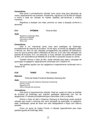 12
5
Comentários
Este ponto é principalmente utilizado como ponto local para alterações da
mama, especialmente nas mulheres. Inicialmente, regulariza o Qi do Wei em relação
à mama e pode ser utilizado na mastite, displasia pré-menstrual e nódulos
mamários.
Regulariza a lactação nas mães, promove ou reduz a lactação conforme a
demanda.
E-21 RYÔMON Porta do Raio
Ação
Regulariza o Estômago (Wei)
Domina o Qi Rebelde
Interrompe o vômito
Alivia a dor
Comentários
Este é um importante ponto local para patologias do Estômago,
principalmente de natureza de Excesso. Via de regra, os pontos do epigástrio sobre
o Renmai (ex: Ren-12) são utilizados principalmente nos padrões de Deficiência,
uma vez que os pontos sobre o Meridiano do Wei (ex: E-21) são mais utilizados nos
padrões de Excesso. E-21, em particular, é muito utilizado nos padrões de Excesso
do Wei, com ascendência da Rebelião do Qi do Wei e causando náusea ou vômito.
Também elimina o Calor do Wei, sendo utilizado para sede e sensação de
queimação no epigástrio, especialmente combinado com o Naitei E-44.
Nos padrões agudos com dor epigástrica é especialmente combinado com o
Ryôkyû E-34.
E-25 TENSÛ Pilar Celestial
Natureza
Ponto de Coleta Frontal do Meridiano Dachang (IG)
Ação
Promove a função dos Intestinos (Dachang & Xiaochang)
Elimina o Calor
Regulariza o Qi
Alivia a retenção dos alimentos
Comentários
Este ponto é frequentemente utilizado. Pode ser usado em todos os padrões
de Excesso do Estômago que originam patologias abdominais (em vez de
epigástricas). É indicado principalmente para interromper a dor e a diarréia.
Elimina o Calor do Wei e Intestinos (Dachang & Xiaochang) sendo portanto
utilizado para sinais e sintomas tais como sensação de queimação no epigástrio,
sede, constipação, perda de fezes com odor desagradável e língua com saburra
amarela.
Como um ponto de Coleta Frontal, é indicado especialmente para tratar
padrões agudos do Estômago (Wei).
 