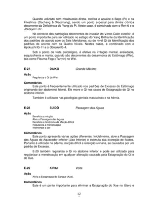 12
6
Quando utilizado com moxibustão direta, tonifica e aquece o Baço (Pi) e os
Intestinos (Dachang & Xiaochang), sendo um ponto especial para dirréia crônica
decorrente da Deficiência do Yang do Pi. Neste caso, é combinado com o Ren-6 e o
Jôkokyo E-37.
No contexto das patologias decorrentes da invasão do Vento-Calor exterior, é
um ponto importante para ser utilizado no estágio do Yang Brilhante da Identificação
dos padrões de acordo com os Seis Meridianos, ou do nível Qi da Identificação dos
padrões de acordo com os Quatro Níveis. Nestes casos, é combinado com o
Kyokuchi IG-11 e o Gôkoku IG-4.
Sob o ponto de vista psicológico, é efetivo na irritação mental, ansiedade,
esquizofrenia e mania, quando são decorrentes da desarmonia do Estômago (Wei),
tais como Fleuma-Fogo (Tanyin) no Wei.
E-27 DAIKO Grande Máximo
Ação
Regulariza o Qi do Wei
Comentários
Este ponto é frequentemente utilizado nos padrões de Excesso do Estômago
originando dor abdominal lateral. Ele move o Qi nos casos de Estagnação do Qi no
abdome inferior.
Também é utilizado nas patologias genitais masculinas e na hérnia.
E-28 SUIDÔ Passagem das Águas
Ação
Beneficia a micção
Abre a Passagem das Águas
Beneficia a Síndrome da Micção Difícil
Regulariza a menstruação
Interrompe a dor
Comentários
Este ponto apresenta várias ações diferentes. Inicialmente, abre a Passagem
das Águas do Aquecedor Inferior (Jiao Inferior) e estimula sua excreção de fluidos.
Portanto é utilizado no edema, micção difícil e retenção urinária, se causados por um
padrão de Excesso.
E-29 também regulariza o Qi no abdome inferior e pode ser utilizado para
regularizar a menstruação em qualquer alteração causada pela Estagnação do Qi e
do Xue.
E-29 KIRAI Volta
Ação
Alivia a Estagnação do Sangue (Xue).
Comentários
Este é um ponto importante para eliminar a Estagnação do Xue no Útero e
 