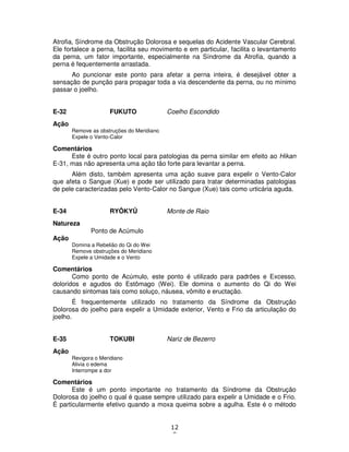 12
8
Atrofia, Síndrome da Obstrução Dolorosa e sequelas do Acidente Vascular Cerebral.
Ele fortalece a perna, facilita seu movimento e em particular, facilita o levantamento
da perna, um fator importante, especialmente na Síndrome da Atrofia, quando a
perna é fequentemente arrastada.
Ao puncionar este ponto para afetar a perna inteira, é desejável obter a
sensação de punção para propagar toda a via descendente da perna, ou no mínimo
passar o joelho.
E-32 FUKUTO Coelho Escondido
Ação
Remove as obstruções do Meridiano
Expele o Vento-Calor
Comentários
Este é outro ponto local para patologias da perna similar em efeito ao Hikan
E-31, mas não apresenta uma ação tão forte para levantar a perna.
Além disto, também apresenta uma ação suave para expelir o Vento-Calor
que afeta o Sangue (Xue) e pode ser utilizado para tratar determinadas patologias
de pele caracterizadas pelo Vento-Calor no Sangue (Xue) tais como urticária aguda.
E-34 RYÔKYÛ Monte de Raio
Natureza
Ponto de Acúmulo
Ação
Domina a Rebelião do Qi do Wei
Remove obstruções do Meridiano
Expele a Umidade e o Vento
Comentários
Como ponto de Acúmulo, este ponto é utilizado para padrões e Excesso,
doloridos e agudos do Estômago (Wei). Ele domina o aumento do Qi do Wei
causando sintomas tais como soluço, náusea, vômito e eructação.
É frequentemente utilizado no tratamento da Síndrome da Obstrução
Dolorosa do joelho para expelir a Umidade exterior, Vento e Frio da articulação do
joelho.
E-35 TOKUBI Nariz de Bezerro
Ação
Revigora o Meridiano
Alivia o edema
Interrompe a dor
Comentários
Este é um ponto importante no tratamento da Síndrome da Obstrução
Dolorosa do joelho o qual é quase sempre utilizado para expelir a Umidade e o Frio.
É particularmente efetivo quando a moxa queima sobre a agulha. Este é o método
 