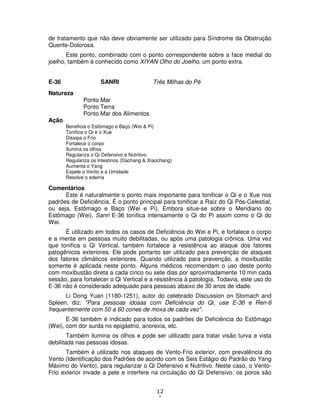 12
9
de tratamento que não deve obviamente ser utilizado para Síndrome da Obstrução
Quente-Dolorosa.
Este ponto, combinado com o ponto correspondente sobre a face medial do
joelho, também é conhecido como XIYAN Olho do Joelho, um ponto extra.
E-36 SANRI Três Milhas do Pé
Natureza
Ponto Mar
Ponto Terra
Ponto Mar dos Alimentos
Ação
Beneficia o Estômago e Baço (Wei & Pi)
Tonifica o Qi e o Xue
Dissipa o Frio
Fortalece o corpo
Ilumina os olhos
Regulariza o Qi Defensivo e Nutritivo
Regulariza os Intestinos (Dachang & Xiaochang)
Aumenta o Yang
Expele o Vento e a Umidade
Resolve o edema
Comentários
Este é naturalmente o ponto mais importante para tonificar o Qi e o Xue nos
padrões de Deficiência. É o ponto principal para tonificar a Raiz do Qi Pós-Celestial,
ou seja, Estômago e Baço (Wei e Pi). Embora situe-se sobre o Meridiano do
Estômago (Wei), Sanri E-36 tonifica intensamente o Qi do Pi assim como o Qi do
Wei.
É utilizado em todos os casos de Deficiência do Wei e Pi, e fortalece o corpo
e a mente em pessoas muito debilitadas, ou após uma patologia crônica. Uma vez
que tonifica o Qi Vertical, também fortalece a resistência ao ataque dos fatores
patogênicos exteriores. Ele pode portanto ser utilizado para prevenção de ataques
dos fatores climáticos exteriores. Quando utilizado para prevenção, a moxibustão
somente é aplicada neste ponto. Alguns médicos recomendam o uso deste ponto
com moxibustão direta a cada cinco ou sete dias por aproximadamente 10 min cada
sessão, para fortalecer o Qi Vertical e a resistência à patologia. Todavia, este uso do
E-36 não é considerado adequado para pessoas abaixo de 30 anos de idade.
Li Dong Yuan (1180-1251), autor do celebrado Discussion on Stomach and
Spleen, diz: "Para pessoas idosas com Deficiência do Qi, use E-36 e Ren-6
frequentemente com 50 a 60 cones de moxa de cada vez".
E-36 também é indicado para todos os padrões de Deficiência do Estômago
(Wei), com dor surda no epigástrio, anorexia, etc.
Também ilumina os olhos e pode ser utilizado para tratar visão turva e vista
debilitada nas pessoas idosas.
Também é utilizado nos ataques de Vento-Frio exterior, com prevalência do
Vento (Identificação dos Padrões de acordo com os Seis Estágio do Padrão do Yang
Máximo do Vento), para regularizar o Qi Defensivo e Nutritivo. Neste caso, o Vento-
Frio exterior invade a pele e interfere na circulação do Qi Defensivo: os poros são
 
