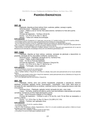 13
MACIOCIA, Giovanni. Fundamentos da Medicina Chinesa. São Paulo: Roca, 2008.
PADRÕES ENERGÉTICOS
X I N
DEF. QI
Palpitação, dispnéia ao fazer esforço físico, sudorese, palidez, cansaço e apatia.
Sintomas-chave -- Palpitação e cansaço.
Língua -- Pálida ou de cor normal. Nos casos severos, rachadura no meio até a ponta.
Pulso -- Vazio.
Princípio de tratamento -- Tonificar o Qi do Xin.
Pontos -- C-5, PC-6, B-15, Ren-17, Ren-6
Método -- Todos com método de tonificação.
EXPLANAÇÃO
_ C-5 tonifica o Qi do Xin. É preferível o C-7 neste caso, uma vez que o C-7 também tonifica o Xue do Xin e pacifica a Mente.
_ PC-6 também tonifica o Qi do Xin e seria particularmente útil se a tristeza for a causa patológica.
_ B-15 é o Back-Shu e tonifica o Qi do Xin. A aplicação direta de moxa poderia ser utilizada sobre este ponto.
_ Ren-17 é o ponto Torácico para o Qi e tonifica o Qi no Jiao Superior e portanto o Qi do Xin. Esse ponto seria particularmente
útil se a tristeza for a causa patológica, uma vez que tonifica o Qi do Fei e do Xin.
_ Ren-6 tonifica o Qi de todo o organismo e fortalece, portanto, o Qi do Xin. Este ponto seria especialmente útil no caso de
Deficiência do Xin derivada de uma patologia crônica com uma Deficiência generalizada do Qi.
DEF. YANG
Palpitação, dispnéia ao fazer esforço, sudorese, sensação de plenitude e desconforto no
precórdio, sensação de frio, face pálida e brilhante, membros frios.
Sintomas-chave -- Palpitação, sensação de frio, membros frios.
Língua -- Pálida, úmida e edemaciada.
Pulso -- Em Nó ou Profundo-Debilitado.
Princípio de tratamento -- Tonificar e aquecer o Yang do Xin.
Pontos -- C-5, PC-6, B-15, Ren-17, Ren-6, Du-14
Método -- Tonificação, moxa é aplicável.
EXPLANAÇÃO
_ C-5 e PC-6 tonificam o Qi do Xin (ver anteriormente).
_ B-15 tonifica o Yang do Xin se a moxa for utilizada.
_ Ren-17 também tonifica o Yang do Xin se a moxa for utilizada. Esse ponto será particularmente útil se houver plenitude
torácica.
_ Ren-6 com moxa também tonifica todo o Yang Qi do organismo, sendo particularmente útil se a Deficiência do Yang do Xin
resultar da Deficiência do Yang do Shen.
_ Du-14 com aplicação direta da moxa tonifica o Yang do Xin.
DEF. YIN
Palpitação, insônia, sono com sonhos inquietantes, propensão a assustar-se, memória
debilitada, ansiedade, agitação mental, "preocupação", "inquietação", rubor malar, febre baixa ou
sensação de calor especialmente ao anoitecer, sudorese noturna, boca e gargantas secas e calor dos
cinco palmos.
Sintomas-chave -- Palpitação, agitação mental, sensação de calor, rubor malar.
Língua -- Vermelha, ausência de saburra, ponta mais avermelhada e edemaciada com pontos
vermelhos, rachaduras na linha média alcançando a ponta.
Pulso -- Vazio-Flutuante e Rápido ou Fino-Rápido
Princípio de tratamento -- Tonificar e nutrir o Yin do Xin, nutrir Yin do Shen se necessário, e
pacificar a Mente.
Pontos -- C-7, PC-6, Ren-14, Ren-15, Ren-4, C-6, BP-6, R-7, R-6
Método -- Tonificar, sem aplicação moxa.
EXPLANAÇÃO
_ C-7 tonifica o Xue e o Yin do Xin, e pacifica a Mente.
_ PC-6 pacifica a Mente.
_ Ren-14 e Ren-15 pacificam a Mente. Especialmente, o Ren-15 é um ponto excelente para pacificar a Mente se houver
ansiedade acentuada e agitação mental.
_ Ren-4 tonifica o Yin e "estabiliza" a Mente quando há Calor-Vazio.
_ C-6 tonifica o Yin do Xin e interrompe a sudorese noturna.
 
