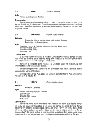 13
1
E-38 JÔKÔ Abertura Estreita
Ação
Remove as obstruções do Meridiano
Comentários
Este ponto é principalmente utilizado como ponto distal empírico para dor e
rigidez da articulação do ombro. É usualmente puncionado primeiro com o método
da sedação enquanto o paciente gira suavemente o ombro, sendo depois utilizados
os pontos distais.
E-39 KAKOKYO Grande Vazio Inferior
Natureza
Ponto Mar Inferior do Meridiano do Intestino Delgado
Ponto Mar do Sangue (Xue)
Ação
Regulariza a função do Estômago e Intestinos (Dachang & Xiaochang)
Elimina a Umidade-Calor
Elimina a Umidade-Vento
Interrompe a dor
Comentários
É o ponto Mar Inferior para o Intestino Delgado (Xiaochang), sendo utilizado
para todos os padrões deste sistema Yang. Em particular, é utilizado para tratar a
dor abdominal inferior com borborigmo e flatulência.
Também é utilizado para resolver a Umidade-Calor no Xiaochang com
sintomas tais como urina turva e escura.
Em combinação com o Jôkokyô E-37, é utilizado para tratar a dor nas pernas
causada pelo Vento e Umidade.
Como ponto Mar do Xue, pode ser utilizado para tonificar o Xue junto com o
Jôkokyô E-37 e Daijo B-11.
E-40 HÔRYÛ Saliência Abundante
Natureza
Ponto de Conexão
Ação
Resolve a Fleuma (Tanyin) e a Umidade
Acalma a asma
Elimina o Calor
Acalma e limpa a mente
Abre o tórax
Comentários
Este é um ponto muito importante uma vez que é o ponto que resolve Tanyin
em todas as suas manifestações e em todas as partes do corpo. Elimina Tanyin
"observável", tal como expectoração profusa do tórax, Tanyin em forma de nódulos,
tal como nódulo debaixo da pele, nódulo da tireóide e nódulo uterino, e Tanyin
"inobservável", tal como tontura e entorpecência na cabeça. Em todos estes casos
este ponto deve ser puncionado com o método da sedação para eliminar Tanyin.
 