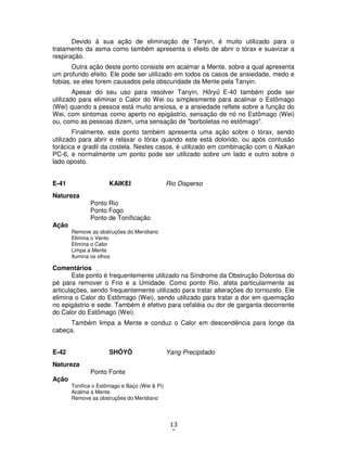 13
2
Devido à sua ação de eliminação de Tanyin, é muito utilizado para o
tratamento da asma como também apresenta o efeito de abrir o tórax e suavizar a
respiração.
Outra ação deste ponto consiste em acalmar a Mente, sobre a qual apresenta
um profundo efeito. Ele pode ser utilizado em todos os casos de ansiedade, medo e
fobias, se eles forem causados pela obscuridade da Mente pela Tanyin.
Apesar do seu uso para resolver Tanyin, Hôryû E-40 também pode ser
utilizado para eliminar o Calor do Wei ou simplesmente para acalmar o Estômago
(Wei) quando a pessoa está muito ansiosa, e a ansiedade reflete sobre a função do
Wei, com sintomas como aperto no epigástrio, sensação de nó no Estômago (Wei)
ou, como as pessoas dizem, uma sensação de "borboletas no estômago".
Finalmente, este ponto também apresenta uma ação sobre o tórax, sendo
utilizado para abrir e relaxar o tórax quando este está dolorido, ou após contusão
torácica e gradil da costela. Nestes casos, é utilizado em combinação com o Naikan
PC-6, e normalmente um ponto pode ser utilizado sobre um lado e outro sobre o
lado oposto.
E-41 KAIKEI Rio Disperso
Natureza
Ponto Rio
Ponto Fogo
Ponto de Tonificação
Ação
Remove as obstruções do Meridiano
Elimina o Vento
Elimina o Calor
Limpa a Mente
Ilumina os olhos
Comentários
Este ponto é frequentemente utilizado na Síndrome da Obstrução Dolorosa do
pé para remover o Frio e a Umidade. Como ponto Rio, afeta particularmente as
articulações, sendo frequentemente utilizado para tratar alterações do tornozelo. Ele
elimina o Calor do Estômago (Wei), sendo utilizado para tratar a dor em queimação
no epigástrio e sede. Também é efetivo para cefaléia ou dor de garganta decorrente
do Calor do Estômago (Wei).
Também limpa a Mente e conduz o Calor em descendência para longe da
cabeça.
E-42 SHÔYÔ Yang Precipitado
Natureza
Ponto Fonte
Ação
Tonifica o Estômago e Baço (Wei & Pi)
Acalma a Mente
Remove as obstruções do Meridiano
 