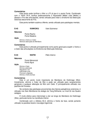 13
3
Comentários
Este ponto pode tonificar o Wei e o Pi já que é o ponto Fonte. Combinado
com o Yôchi TA-4, tonifica poderosamente o Aquecedor Médio (Jiao Médio) e
dissipa o Frio das articulações, sendo utilizado para tratar a Síndrome da Obstrução
Dolorosa decorrente do Frio.
Este ponto também acalma a Mente, sendo utilizado para patologias mentais.
E-43 KANKOKU Vale Submerso
Natureza
Ponto Riacho
Ponto Madeira
Ação
Elimina o Vento e o Calor
Remove obstruções do Meridiano
Comentários
Este ponto é utilizado principalmente como ponto geral para expelir o Vento e
o Calor das articulações na Síndrome da Obstrução Dolorosa.
E-44 NAITEI Pátio Interno
Natureza
Ponto Manancial
Ponto Água
Ação
Elimina o Calor
Elimina a plenitude
Regulariza o Qi
Interrompe a dor
Promove a digestão
Elimina o Vento da face
Comentários
Este é um ponto muito importante do Meridiano do Estômago (Wei).
Inicialmente, elimina o Calor do Wei e pode ser utilizado para sangramentos
gengivais e qualquer alteração do Wei com Calor. É principalmente utilizado nos
padrões de Excesso.
No contexto das patologias provenientes dos fatores patogênicos exteriores, é
útilizado nos Seis Meridianos do estágio do Yang Brilhante, ou nível Qi nos Quatro
estágios.
É muito efetivo para interromper a dor ao longo do Meridiano do Estômago
(Wei), particularmente na mandíbula inferior.
Combinado com o Gôkoku IG-4, elimina o Vento da face, sendo portanto
utilizado na paralisia facial e neuralgia trigeminal.
 