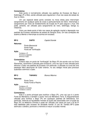 13
5
Comentários
Este ponto é normalmente utilizado nos padrões de Excesso do Baço e
Estômago (Pi e Wei), sendo utilizado para regularizar o Xue nos casos de estase do
Xue no Útero.
Um uso especial deste ponto consiste na moxa direta para interromper
sangramento em qualquer parte do corpo e particularmente do Útero. Interrompe o
sangramento por meio do fortalecimento da função do Pi para segurar o Xue. Ele
pode, portanto, ser utilizado para sangramento do nariz, estômago, bexiga ou
intestinos.
Outro uso deste ponto é feito nos casos de agitação mental e depressão nos
padrões de Excesso resultantes da estase do Sangue (Xue). Em tais condições ele
acalma a Mente e interrompe os sonhos em excesso.
BP-2 DAITO Capital Grande
Natureza
Ponto Manancial
Ponto Fogo
Ponto de Tonificação
Ação
Fortalece o Pi
Promove a digestão
Elimina o Calor
Comentários
Embora seja um ponto de "tonificação" do Baço (Pi) de acordo com os Cinco
Elementos, raramente é utilizado para tonificá-lo, uma vez que é mais utilizado para
eliminar o Calor nos padrões de Excesso. Em particular, é utilizado no curso de uma
patologia febril decorrente do Calor exterior, no seu estágio inicial para provocar
sudorese e eliminar o Calor.
BP-3 TAIHAKU Branco Máximo
Natureza
Ponto Terra
Ponto Fonte e Riacho
Ação
Fortalece o Pi
Resolve a Umidade
Fortalece a coluna
Comentários
Este é o ponto principal para tonificar o Baço (Pi), uma vez que é o ponto
Fonte do Meridiano e também o ponto Terra do Meridiano Terra. É frequentemente
utilizado para tonificar o Baço (Pi) em quaisquer padrões de Deficiência. Em
particular, estimula as faculdades mentais as quais são associadas com a função do
Baço (Pi) na Medicina Chinesa e pode ser utilizado nos casos em que o Qi do Pi
está debilitado pelo excesso de atividade mental. O uso do Taihaku BP-3 pode
estimular o cérebro, promover a memória e induzir a lucidez mental.
 