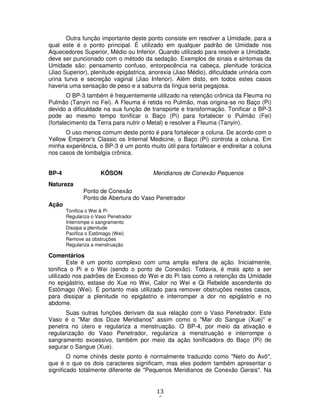 13
6
Outra função importante deste ponto consiste em resolver a Umidade, para a
qual este é o ponto principal. É utilizado em qualquer padrão de Umidade nos
Aquecedores Superior, Médio ou Inferior. Quando utilizado para resolver a Umidade,
deve ser puncionado com o método da sedação. Exemplos de sinais e sintomas da
Umidade são: pensamento confuso, entorpecência na cabeça, plenitude torácica
(Jiao Superior), plenitude epigástrica, anorexia (Jiao Médio), dificuldade urinária com
urina turva e secreção vaginal (Jiao Inferior). Além disto, em todos estes casos
haveria uma sensação de peso e a saburra da língua seria pegajosa.
O BP-3 também é frequentemente utilizado na retenção crônica da Fleuma no
Pulmão (Tanyin no Fei). A Fleuma é retida no Pulmão, mas origina-se no Baço (Pi)
devido a dificuldade na sua função de transporte e transformação. Tonificar o BP-3
pode ao mesmo tempo tonificar o Baço (Pi) para fortalecer o Pulmão (Fei)
(fortalecimento da Terra para nutrir o Metal) e resolver a Fleuma (Tanyin).
O uso menos comum deste ponto é para fortalecer a coluna. De acordo com o
Yellow Emperor's Classic os Internal Medicine, o Baço (Pi) controla a coluna. Em
minha experiência, o BP-3 é um ponto muito útil para fortalecer e endireitar a coluna
nos casos de lombalgia crônica.
BP-4 KÔSON Meridianos de Conexão Pequenos
Natureza
Ponto de Conexão
Ponto de Abertura do Vaso Penetrador
Ação
Tonifica o Wei & Pi
Regulariza o Vaso Penetrador
Interrompe o sangramento
Dissipa a plenitude
Pacifica o Estômago (Wei)
Remove as obstruções
Regulariza a menstruação
Comentários
Este é um ponto complexo com uma ampla esfera de ação. Inicialmente,
tonifica o Pi e o Wei (sendo o ponto de Conexão). Todavia, é mais apto a ser
utilizado nos padrões de Excesso do Wei e do Pi tais como a retenção da Umidade
no epigástrio, estase do Xue no Wei, Calor no Wei e Qi Rebelde ascendente do
Estômago (Wei). É portanto mais utilizado para remover obstruções nestes casos,
para dissipar a plenitude no epigástrio e interromper a dor no epigástrio e no
abdome.
Suas outras funções derivam da sua relação com o Vaso Penetrador. Este
Vaso é o "Mar dos Doze Meridianos" assim como o "Mar do Sangue (Xue)" e
penetra no útero e regulariza a menstruação. O BP-4, por meio da ativação e
regularização do Vaso Penetrador, regulariza a menstruação e interrompe o
sangramento excessivo, também por meio da ação tonificadora do Baço (Pi) de
segurar o Sangue (Xue).
O nome chinês deste ponto é normalmente traduzido como "Neto do Avô",
que é o que os dois caracteres significam, mas eles podem também apresentar o
significado totalmente diferente de "Pequenos Meridianos de Conexão Gerais". Na
 