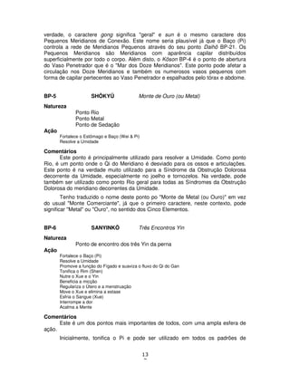 13
7
verdade, o caractere gong significa "geral" e sun é o mesmo caractere dos
Pequenos Meridianos de Conexão. Este nome seria plausível já que o Baço (Pi)
controla a rede de Meridianos Pequenos através do seu ponto Daihô BP-21. Os
Pequenos Meridianos são Meridianos com aparência capilar distribuídos
superficialmente por todo o corpo. Além disto, o Kôson BP-4 é o ponto de abertura
do Vaso Penetrador que é o "Mar dos Doze Meridianos". Este ponto pode afetar a
circulação nos Doze Meridianos e também os numerosos vasos pequenos com
forma de capilar pertecentes ao Vaso Penetrador e espalhados pelo tórax e abdome.
BP-5 SHÔKYÛ Monte de Ouro (ou Metal)
Natureza
Ponto Rio
Ponto Metal
Ponto de Sedação
Ação
Fortalece o Estômago e Baço (Wei & Pi)
Resolve a Umidade
Comentários
Este ponto é principalmente utilizado para resolver a Umidade. Como ponto
Rio, é um ponto onde o Qi do Meridiano é desviado para os ossos e articulações.
Este ponto é na verdade muito utilizado para a Síndrome da Obstrução Dolorosa
decorrente da Umidade, especialmente no joelho e tornozelos. Na verdade, pode
também ser utilizado como ponto Rio geral para todas as Síndromes da Obstrução
Dolorosa do meridiano decorrentes da Umidade.
Tenho traduzido o nome deste ponto po "Monte de Metal (ou Ouro)" em vez
do usual "Monte Comerciante", já que o primeiro caractere, neste contexto, pode
significar "Metal" ou "Ouro", no sentido dos Cinco Elementos.
BP-6 SANYINKÔ Três Encontros Yin
Natureza
Ponto de encontro dos três Yin da perna
Ação
Fortalece o Baço (Pi)
Resolve a Umidade
Promove a função do Fígado e suaviza o fluxo do Qi do Gan
Tonifica o Rim (Shen)
Nutre o Xue e o Yin
Beneficia a micção
Regulariza o Útero e a menstruação
Move o Xue e elimina a estase
Esfria o Sangue (Xue)
Interrompe a dor
Acalma a Mente
Comentários
Este é um dos pontos mais importantes de todos, com uma ampla esfera de
ação.
Inicialmente, tonifica o Pi e pode ser utilizado em todos os padrões de
 