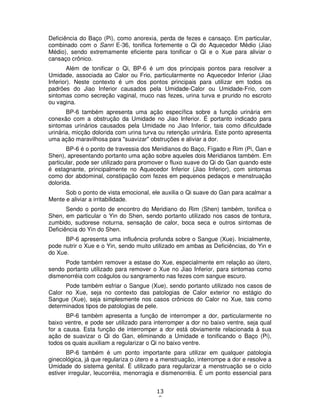 13
8
Deficiência do Baço (Pi), como anorexia, perda de fezes e cansaço. Em particular,
combinado com o Sanri E-36, tonifica fortemente o Qi do Aquecedor Médio (Jiao
Médio), sendo extremamente eficiente para tonificar o Qi e o Xue para aliviar o
cansaço crônico.
Além de tonificar o Qi, BP-6 é um dos principais pontos para resolver a
Umidade, associada ao Calor ou Frio, particularmente no Aquecedor Inferior (Jiao
Inferior). Neste contexto é um dos pontos principais para utilizar em todos os
padrões do Jiao Inferior causados pela Umidade-Calor ou Umidade-Frio, com
sintomas como secreção vaginal, muco nas fezes, urina turva e prurido no escroto
ou vagina.
BP-6 também apresenta uma ação específica sobre a função urinária em
conexão com a obstrução da Umidade no Jiao Inferior. É portanto indicado para
sintomas urinários causados pela Umidade no Jiao Inferior, tais como dificuldade
urinária, micção dolorida com urina turva ou retenção urinária. Este ponto apresenta
uma ação maravilhosa para "suavizar" obstruções e aliviar a dor.
BP-6 é o ponto de travessia dos Meridianos do Baço, Fígado e Rim (Pi, Gan e
Shen), apresentando portanto uma ação sobre aqueles dois Meridianos também. Em
particular, pode ser utilizado para promover o fluxo suave do Qi do Gan quando este
é estagnante, principalmente no Aquecedor Inferior (Jiao Inferior), com sintomas
como dor abdominal, constipação com fezes em pequenos pedaços e menstruação
dolorida.
Sob o ponto de vista emocional, ele auxilia o Qi suave do Gan para acalmar a
Mente e aliviar a irritabilidade.
Sendo o ponto de encontro do Meridiano do Rim (Shen) também, tonifica o
Shen, em particular o Yin do Shen, sendo portanto utilizado nos casos de tontura,
zumbido, sudorese noturna, sensação de calor, boca seca e outros sintomas de
Deficiência do Yin do Shen.
BP-6 apresenta uma influência profunda sobre o Sangue (Xue). Inicialmente,
pode nutrir o Xue e o Yin, sendo muito utilizado em ambas as Deficiências, do Yin e
do Xue.
Pode também remover a estase do Xue, especialmente em relação ao útero,
sendo portanto utilizado para remover o Xue no Jiao Inferior, para sintomas como
dismenorréia com coágulos ou sangramento nas fezes com sangue escuro.
Pode também esfriar o Sangue (Xue), sendo portanto utilizado nos casos de
Calor no Xue, seja no contexto das patologias de Calor exterior no estágio do
Sangue (Xue), seja simplesmente nos casos crônicos do Calor no Xue, tais como
determinados tipos de patologias de pele.
BP-6 também apresenta a função de interromper a dor, particularmente no
baixo ventre, e pode ser utilizado para interromper a dor no baixo ventre, seja qual
for a causa. Esta função de interromper a dor está obviamente relacionada à sua
ação de suavizar o Qi do Gan, eliminando a Umidade e tonificando o Baço (Pi),
todos os quais auxiliam a regularizar o Qi no baixo ventre.
BP-6 também é um ponto importante para utilizar em qualquer patologia
ginecológica, já que regulariza o útero e a menstruação, interrompe a dor e resolve a
Umidade do sistema genital. É utilizado para regularizar a menstruação se o ciclo
estiver irregular, leucorréia, menorragia e dismenorréia. É um ponto essencial para
 