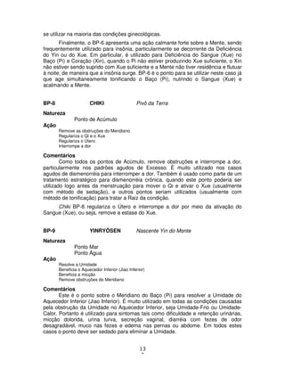 13
9
se utilizar na maioria das condições ginecológicas.
Finalmente, o BP-6 apresenta uma ação calmante forte sobre a Mente, sendo
frequentemente utilizado para insônia, particularmente se decorrente da Deficiência
do Yin ou do Xue. Em particular, é utilizado para Deficiência do Sangue (Xue) no
Baço (Pi) e Coração (Xin), quando o Pi não estiver produzindo Xue suficiente, o Xin
não estiver sendo suprido com Xue suficiente e a Mente não tiver residência e flutuar
à noite, de maneira que a insônia surge. BP-6 é o ponto para se utilizar neste caso já
que age simultaneamente tonificando o Baço (Pi), nutrindo o Sangue (Xue) e
acalmando a Mente.
BP-8 CHIKI Pivô da Terra
Natureza
Ponto de Acúmulo
Ação
Remove as obstruções do Meridiano
Regulariza o Qi e o Xue
Regulariza o Útero
Interrompe a dor
Comentários
Como todos os pontos de Acúmulo, remove obstruções e interrompe a dor,
particularmente nos padrões agudos de Excesso. É muito utilizado nos casos
agudos de dismenorréia para interromper a dor. Também é usado como parte de um
tratamento estratégico para dismenorréia crônica, quando este ponto poderia ser
utilizado logo antes da menstruação para mover o Qi e ativar o Xue (usualmente
com método de sedação), e outros pontos seriam utilizados (usualmente com
método de tonificação) para tratar a Raiz da condição.
Chiki BP-8 regulariza o Útero e interrompe a dor por meio da ativação do
Sangue (Xue), ou seja, remove a estase do Xue.
BP-9 YINRYÔSEN Nascente Yin do Monte
Natureza
Ponto Mar
Ponto Água
Ação
Resolve a Umidade
Beneficia o Aquecedor Inferior (Jiao Inferior)
Beneficia a micção
Remove obstruções do Meridiano
Comentários
Este é o ponto sobre o Meridiano do Baço (Pi) para resolver a Umidade do
Aquecedor Inferior (Jiao Inferior). É muito utilizado em todas as condições causadas
pela obstrução da Umidade no Aquecedor Inferior, seja Umidade-Frio ou Umidade-
Calor. Portanto é utilizado para sintomas tais como dificuldade e retenção urinárias,
micção dolorida, urina turva, secreção vaginal, diarréia com fezes de odor
desagradável, muco nas fezes e edema nas pernas ou abdome. Em todos estes
casos o ponto deve ser sedado para eliminar a Umidade.
 
