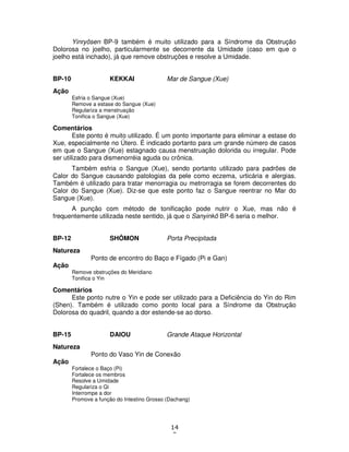 14
0
Yinryôsen BP-9 também é muito utilizado para a Síndrome da Obstrução
Dolorosa no joelho, particularmente se decorrente da Umidade (caso em que o
joelho está inchado), já que remove obstruções e resolve a Umidade.
BP-10 KEKKAI Mar de Sangue (Xue)
Ação
Esfria o Sangue (Xue)
Remove a estase do Sangue (Xue)
Regulariza a menstruação
Tonifica o Sangue (Xue)
Comentários
Este ponto é muito utilizado. É um ponto importante para eliminar a estase do
Xue, especialmente no Útero. É indicado portanto para um grande número de casos
em que o Sangue (Xue) estagnado causa menstruação dolorida ou irregular. Pode
ser utilizado para dismenorréia aguda ou crônica.
Também esfria o Sangue (Xue), sendo portanto utilizado para padrões de
Calor do Sangue causando patologias da pele como eczema, urticária e alergias.
Também é utilizado para tratar menorragia ou metrorragia se forem decorrentes do
Calor do Sangue (Xue). Diz-se que este ponto faz o Sangue reentrar no Mar do
Sangue (Xue).
A punção com método de tonificação pode nutrir o Xue, mas não é
frequentemente utilizada neste sentido, já que o Sanyinkô BP-6 seria o melhor.
BP-12 SHÔMON Porta Precipitada
Natureza
Ponto de encontro do Baço e Fígado (Pi e Gan)
Ação
Remove obstruções do Meridiano
Tonifica o Yin
Comentários
Este ponto nutre o Yin e pode ser utilizado para a Deficiência do Yin do Rim
(Shen). Também é utilizado como ponto local para a Síndrome da Obstrução
Dolorosa do quadril, quando a dor estende-se ao dorso.
BP-15 DAIOU Grande Ataque Horizontal
Natureza
Ponto do Vaso Yin de Conexão
Ação
Fortalece o Baço (Pi)
Fortalece os membros
Resolve a Umidade
Regulariza o Qi
Interrompe a dor
Promove a função do Intestino Grosso (Dachang)
 