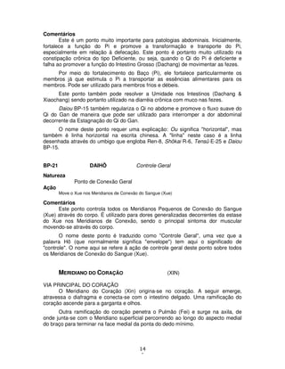 14
1
Comentários
Este é um ponto muito importante para patologias abdominais. Inicialmente,
fortalece a função do Pi e promove a transformação e transporte do Pi,
especialmente em relação à defecação. Este ponto é portanto muito utilizado na
constipação crônica do tipo Deficiente, ou seja, quando o Qi do Pi é deficiente e
falha ao promover a função do Intestino Grosso (Dachang) de movimentar as fezes.
Por meio do fortalecimento do Baço (Pi), ele fortalece particularmente os
membros já que estimula o Pi a transportar as essências alimentares para os
membros. Pode ser utilizado para membros frios e débeis.
Este ponto também pode resolver a Umidade nos Intestinos (Dachang &
Xiaochang) sendo portanto utilizado na diarréia crônica com muco nas fezes.
Daiou BP-15 também regulariza o Qi no abdome e promove o fluxo suave do
Qi do Gan de maneira que pode ser utilizado para interromper a dor abdominal
decorrente da Estagnação do Qi do Gan.
O nome deste ponto requer uma explicação: Ou significa "horizontal", mas
também é linha horizontal na escrita chinesa. A "linha" neste caso é a linha
desenhada através do umbigo que engloba Ren-8, Shôkai R-6, Tensû E-25 e Daiou
BP-15.
BP-21 DAIHÔ Controle Geral
Natureza
Ponto de Conexão Geral
Ação
Move o Xue nos Meridianos de Conexão do Sangue (Xue)
Comentários
Este ponto controla todos os Meridianos Pequenos de Conexão do Sangue
(Xue) através do corpo. É utilizado para dores generalizadas decorrentes da estase
do Xue nos Meridianos de Conexão, sendo o principal sintoma dor muscular
movendo-se através do corpo.
O nome deste ponto é traduzido como "Controle Geral", uma vez que a
palavra Hô (que normalmente significa "envelope") tem aqui o significado de
"controle". O nome aqui se refere à ação de controle geral deste ponto sobre todos
os Meridianos de Conexão do Sangue (Xue).
MERIDIANO DO CORAÇÃO (XIN)
VIA PRINCIPAL DO CORAÇÃO
O Meridiano do Coração (Xin) origina-se no coração. A seguir emerge,
atravessa o diafragma e conecta-se com o intestino delgado. Uma ramificação do
coração ascende para a garganta e olhos.
Outra ramificação do coração penetra o Pulmão (Fei) e surge na axila, de
onde junta-se com o Meridiano superficial percorrendo ao longo do aspecto medial
do braço para terminar na face medial da ponta do dedo mínimo.
 