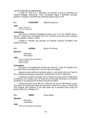 14
2
VIA DE CONEXÃO DO MERIDIANO
A partir do Tsûri C-5, o Meridiano de Conexão une-se ao Meridiano do
Intestino Delgado (Xiaochang). Outra ramificação segue o Meridiano principal,
penetra no coração e ascende para a ponta da língua e para o olho.
C-1 KYOKUSEN Nascente Suprema
Ação
Nutre o Yin do Xin
Elimina o Calor-Vazio
Comentários
Este ponto é utilizado principalmente para nutrir o Yin do Coração (Xin) e
dominar o Calor-Vazio do Coração (Xin) com sintomas como boca seca, sudorese
noturna, agitação mental e insônia.
Também é utilizado nas sequelas de Acidente Vascular Encefálico para
paralisia do braço.
C-3 SHÔKAI Mar do Yin Mínimo
Natureza
Ponto Mar
Ponto Água
Ação
Remove as obstruções do Meridiano
Acalma a Mente
Elimina o Calor
Comentários
Este ponto é principalmente utilizado para eliminar o Fogo do Coração (Xin)
ou o Calor-Vazio do Coração (Xin), em cujo caso ele é sedado.
Apresenta ação calmante importante sobre o nível mental (elimina o Fogo do
Xin); indicado para epilepsia, depressão, retardamento mental ou hipomania.
Finalmente, também é utilizado como um ponto local para remover obstruções
do Meridiano do Coração (Xin) na Síndrome da Obstrução Dolorosa, na Síndrome
da Atrofia ou nas sequelas de Acidente Vascular Encefálico.
Traduzi seu nome como "Mar do Yin Mínimo" em vez de "Mar Mínimo", já que
Shô (Shao, em chinês) aqui refere-se claramente a Shao Yin, ou seja, Yin Mínimo do
qual Coração (Xin) pertence. É por esta razão que o caractere Shao surge nos
pontos Shôfu C-8 e Shôtaku C-9.
C-4 REIDÔ Via da Mente
Natureza
Ponto Rio
Ponto Metal
Ação
Remove as obstruções do Meridiano
 