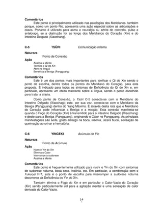 14
3
Comentários
Este ponto é principalmente utilizado nas patologias dos Meridianos, também
porque, como um ponto Rio, apresenta uma ação especial sobre as articulações e
ossos. Portanto é utilizado para asma e neuralgia ou artrite do cotovelo, pulso e
antebraço, se a obstrução for ao longo dos Meridianos do Coração (Xin) e do
Intestino Delgado (Xiaochang).
C-5 TSÛRI Comunicação Interna
Natureza
Ponto de Conexão
Ação
Acalma a Mente
Tonifica o Qi do Xin
Abre na língua
Beneficia a Bexiga (Pangguang)
Comentários
Este é um dos pontos mais importantes para tonificar o Qi do Xin sendo o
ponto de escolha, dentre todos os pontos do Meridiano do Coração, para esta
proposta. É indicado para todos os sintomas de Deficiência do Qi do Xin e, em
particular, apresenta um efeito marcante sobre a língua, sendo o ponto escolhido
para tratar a afasia.
Como ponto de Conexão, o Tsûri C-5 conecta-se com o Meridiano do
Intestino Delgado (Xiaochag); este, por sua vez, conecta-se com o Meridiano da
Bexiga (Pangguang) dentro do Yang Máximo. É através desta rota que o Meridiano
do Coração pode influenciar a Bexiga e a micção. Esta conexão manifesta-se
quando o Fogo do Coração (Xin) é transmitido para o Intestino Delgado (Xiaochang)
e deste para a Bexiga (Pangguang), originando o Calor no Pangguang. As principais
manifestações são sede, gosto amargo na boca, insônia, úlcera bucal, sensação de
queimação ao urinar e hematúria.
C-6 YINGEKI Acúmulo de Yin
Natureza
Ponto de Acúmulo
Ação
Nutre o Yin do Xin
Elimina o Calor
Interrompe a sudorese
Acalma a Mente
Comentários
Este ponto é frequentemente utilizado para nutrir o Yin do Xin com sintomas
de sudorese noturna, boca seca, insônia, etc. Em particular, a combinação com o
Fukuryû R-7, este é o ponto de escolha para interromper a sudorese noturna
decorrente da Deficiência do Yin do Xin.
Também elimina o Fogo do Xin e em particular o Calor-Vazio do Coração
(Xin) sendo particularmente útil para a agitação mental e uma sensação de calor
derivada do Calor-Vazio.
 