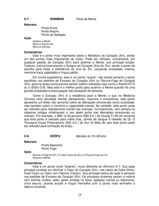 14
4
C-7 SHINMON Porta da Mente
Natureza
Ponto Fonte
Ponto Riacho
Ponto de Sedação
Ação
Acalma a Mente
Nutre o Xue do Xin
Abre os orifícios
Comentários
Este é o ponto mais importante sobre o Meridiano do Coração (Xin), sendo
um dos pontos mais importantes do corpo. Pode ser utilizado, virtualmente, em
qualquer padrão do Coração (Xin) para acalmar a Mente, sua principal função.
Todavia, nutre primariamente o Sangue do Coração (Xue do Xin), sendo o ponto de
escolha para tratar a Deficiência do Xue do Xin, causando ansiedade, insônia,
memória fraca, palpitação e língua pálida.
Em minha experiência, este é um ponto "suave", não sendo portanto o ponto
escolhido nos padrões de Excesso do Coração (Xin) ou Fleuma-Fogo do Coração
(Xin), para os quais outros pontos seriam melhor indicados (tais como o Kanshi PC-5
ou o Shôfu C-8). Mas este é o melhor ponto para acalmar a Mente quando há uma
grande ansiedade e preocupação sob situações de estresse.
Como o Coração (Xin) é a residência para a Mente, o que na Medicina
Chinesa inclui atividade mental, pensamento, memória e consciência, este ponto
apresenta um efeito não somente sobre as alterações emocionais como ansiedade,
mas também sobre a memória e capacidade mental. Na verdade, este ponto pode
ser utilizado para retardamento mental nas crianças. Curiosamente, nem sempre os
clássicos antigos enfatizavam o uso deste ponto nas alterações emocionais ou
mentais. Por exemplo, o ABC of Acupunture (282 d.C.) do Huang Fu Mi diz somente
que este ponto é utilizado para mãos frias, vômito de sangue e rebelião do Qi. O
Thousand Ducat Prescriptions (652 d.C.) do Sun Si Miao diz que este ponto pode
ser utilizado para contração do braço.
C-8 SHÔFU Mansão do Yin Mínimo
Natureza
Ponto Nascente
Ponto Fogo
Ação
Elimina o Fogo do Xin, O Calor-Vazio do Xin e a Fleuma-Fogo do Xin
Acalma a Mente
Comentários
Este é um ponto muito "potente", muito diferente do Shinmon C-7. Sua ação
principal consiste em eliminar o Calor do Coração (Xin), nos casos de Calor-Cheio,
Calor-Vazio ou Calor com Fleuma (Tanyin). Sua principal esfera de ação é portanto
nos padrões de Excesso do Coração (Xin). Os principais sintomas seriam a insônia
com sonhos vívidos, sede, gosto amargo na boca, agitação mental ou hipomania,
urina escura, úlceras bucais e língua Vermelha com a ponta mais vermelha e
saburra amarela.
 
