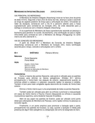 14
6
MERIDIANO DO INTESTINO DELGADO (XIAOCHANG)
VIA PRINCIPAL DO MERIDIANO
O Meridiano do Intestino Delgado (Xiaochang) inicia-se na face ulnar da ponta
do dedo mínimo. Seguindo a face ulnar do dorso da mão, alcança o pulso e ascende
ao longo do aspecto posterior do braço para a articulação do ombro. Circulando ao
redor da escápula, conecta-se com o Du-14 e percorre adiante para a fossa
supraclavicular para conectar-se ao Coração (Xin), de onde descende para p
esôfago e conecta-se com o Intestino Delgado (Xiaochang).
A via superficial do Meridiano da fossa supraclavicular ascende ao pescoço e
bochecha para penetrar no ouvido. Da bochecha, uma ramificação vai para a região
infra-orbital para conectar-se com o Meridiano da Bexiga (Pangguang) no canto
interno do olho (Seimei B-1).
VIA DE CONEXÃO DO MERIDIANO
A partir do Shisei ID-7 o Meridiano de Conexão do Intestino Delgado
(Xiaochang) conecta-se com o Meridiano do Coração (Xin). Outra ramificação
ascende para o braço, cotovelo e articulações com o ombro.
ID-1 SHÔTAKU Pântano Mínimo
Natureza
Ponto Nascente
Ponto Metal
Ação
Expele o Vento-Calor
Domina o Vento
Abre os orifícios
Remove as obstruções do Meridiano
Promove a lactação
Comentários
Como a maioria dos pontos Nascente, este ponto é utilizado para os padrões
de Excesso para eliminar os fatores patogênicos. Shôtaku ID-1 elimina
principalmente o Vento-Calor nos ataques de exterior, especialmente quando os
sintomas afetam a cabeça e o pescoço, causando rigidez no pescoço e cefaléia.
Também é bom para tratar amigdalite aguda decorrente da invasão do Vento-Calor
exterior.
Elimina o Vento interno que é uma propriedade de todos os pontos Nascente.
Também pode ser utilizado para abrir os orifícios e promover a ressuscitação
em casos de Vento interno e Fleuma (Tanyin) bloqueando os orifícios e causando
inconsciência repentina, como Acidente Vascular Encefálico.
Além do seu papel nos padrões de Exterior, pode ser utilizado como ponto
distal para alterações do Meridiano do Pescoço, como rigidez crônica no pescoço ou
torcicolor agudo.
Finalmente, é um ponto empírico para promover a lactação após o parto,
principalmente nos padrões de Excesso, ou seja, quando a lactação é inibida pela
presença de algum fator patogênico ou estagnação (tal como Qi estagnado do Gan).
 