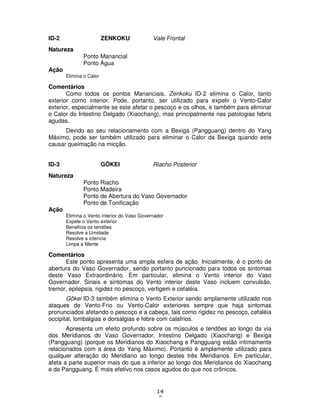 14
7
ID-2 ZENKOKU Vale Frontal
Natureza
Ponto Manancial
Ponto Água
Ação
Elimina o Calor
Comentários
Como todos os pontos Mananciais, Zenkoku ID-2 elimina o Calor, tanto
exterior como interior. Pode, portanto, ser utilizado para expelir o Vento-Calor
exterior, especialmente se este afetar o pescoço e os olhos, e também para eliminar
o Calor do Intestino Delgado (Xiaochang), mas principalmente nas patologias febris
agudas.
Devido ao seu relacionamento com a Bexiga (Pangguang) dentro do Yang
Máximo, pode ser também utilizado para eliminar o Calor da Bexiga quando este
causar queimação na micção.
ID-3 GÔKEI Riacho Posterior
Natureza
Ponto Riacho
Ponto Madeira
Ponto de Abertura do Vaso Governador
Ponto de Tonificação
Ação
Elimina o Vento interior do Vaso Governador
Expele o Vento exterior
Beneficia os tendões
Resolve a Umidade
Resolve a icterícia
Limpa a Mente
Comentários
Este ponto apresenta uma ampla esfera de ação. Inicialmente, é o ponto de
abertura do Vaso Governador, sendo portanto puncionado para todos os sintomas
deste Vaso Extraordinário. Em particular, elimina o Vento interior do Vaso
Governador. Sinais e sintomas do Vento interior deste Vaso incluem convulsão,
tremor, epilepsia, rigidez no pescoço, vertigem e cefaléia.
Gôkei ID-3 também elimina o Vento Exterior sendo amplamente utilizado nos
ataques de Vento-Frio ou Vento-Calor exteriores sempre que haja sintomas
pronunciados afetando o pescoço e a cabeça, tais como rigidez no pescoço, cefaléia
occipital, lombalgias e dorsalgias e febre com calafrios.
Apresenta um efeito profundo sobre os músculos e tendões ao longo da via
dos Meridianos do Vaso Governador, Intestino Delgado (Xiaochang) e Bexiga
(Pangguang) (porque os Meridianos do Xiaochang e Pangguang estão intimamente
relacionados com a área do Yang Máximo). Portanto é amplamente utilizado para
qualquer alteração do Meridiano ao longo destes três Meridianos. Em particular,
afeta a parte superior mais do que a inferior ao longo dos Meridianos do Xiaochang
e da Pangguang. É mais efetivo nos casos agudos do que nos crônicos.
 