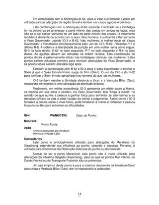 14
8
Em combinação com o Shinmyaku B-62, ativa o Vaso Governador e pode ser
utilizado para as afecções da região dorsal e lombar nos casos agudos e crônicos.
Esta combinação com o Shinmyaku B-62 somente é indicada se a lombalgia
for na coluna ou se atravessar a parte inferior das costas em ambos os lados, mas
não se a dor estiver somente de um lado da parte inferior das costas. O tratamento
também é diferente de acordo com o sexo. Nos homens, é suficiente tratar somente
o Vaso Governador usando ID-3 e B-62. Nas mulheres, é melhor tratar os Vasos
Governador e Penetrador simultaneamente pelo uso do ID-3, B-62, Rekketsu P-7 e
Shôkai R-6. A ordem e a lateralidade da punção em uma mulher seria como segue:
ID-3 no lado direito, B-62 no lado esquerdo, P-7 no lado esquerdo e R-6 no lado
direito. As agulhas devem ser retiradas na ordem reversa. Esta combinação de
pontos distais é extremamente eficaz nas lombalgias crônicas nas mulheres. Estes
pontos seriam utilizados primeiro para remover obstruções do Vaso Governador, e
os pontos locais seriam utilizados logo após.
Também a combinação com B-62 e ID-3 ativa o Vaso Governador e tonifica o
Shen já que o Vaso Extraordinário surge do Rim (Shen). O uso do ID-3 e do B-62
para tonificar o Shen é mais apropriado nos homens do que nas mulheres.
ID-3 também resolve a Umidade afetando o tórax e a Vesícula Biliar (Dan),
resultando em icterícia e uma sensação de plenitude torácica.
Finalmente, em minha experiência, ID-3 apresenta um efeito sobre a Mente,
na medida em que afeta o cérebro, via Vaso Governador. Isto "limpa a mente" no
sentido de que auxilia a pessoa a ganhar força para enfrentar as alternativas e as
decisões difíceis da vida e obter lucidez da mente e julgamento. Assim como o ID-3
fortalece a coluna sobre o nível físico, pode fortalecer a mente e fortalecer à pessoa
força no caráter para enfrentar as dificuldades.
ID-4 WANKOTSU Osso do Punho
Natureza
Ponto Fonte
Ação
Remove obstruções do Meridiano
Elimina a Umidade-Calor
Comentários
Este ponto é principalmente utilizado para alterações do Meridiano do
Xiaochang, estendendo sua influência ao punho, cotovelo e pescoço. Portanto, é
utilizado para Síndromes da Obstrução Dolorosa do punho ou do cotovelo.
Apesar de ser o ponto Manancial, este ponto náo é muito utilizado para
alterações do Intestino Delgado (Xiaochang), para os qual os pontos Mar Inferior, de
Coleta Frontal ou de Transporte Posterior são os preferidos.
Um uso empírico deste ponto é para a icterícia decorrente da Umidade-Calor
obstruindo a Vesícula Biliar (Dan), dor no hipocôndrio e colecistite.
 