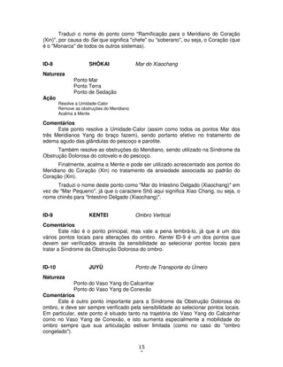 15
0
Traduzi o nome do ponto como "Ramificação para o Meridiano do Coração
(Xin)", por causa do Sei que significa "chefe" ou "soberano", ou seja, o Coração (que
é o "Monarca" de todos os outros sistemas).
ID-8 SHÔKAI Mar do Xiaochang
Natureza
Ponto Mar
Ponto Terra
Ponto de Sedação
Ação
Resolve a Umidade-Calor
Remove as obstruções do Meridiano
Acalma a Mente
Comentários
Este ponto resolve a Umidade-Calor (assim como todos os pontos Mar dos
três Meridianos Yang do braço fazem), sendo portanto efetivo no tratamento de
edema agudo das glãndulas do pescoço e parotite.
Também resolve as obstruções do Meridiano, sendo utilizado na Síndrome da
Obstrução Dolorosa do cotovelo e do pescoço.
Finalmente, acalma a Mente e pode ser utilizado acrescentado aos pontos do
Meridiano do Coração (Xin) no tratamento da ansiedade associada ao padrão do
Coração (Xin).
Traduzi o nome deste ponto como "Mar do Intestino Delgado (Xiaochang)" em
vez de "Mar Pequeno", já que o caractere Shô aqui significa Xiao Chang, ou seja, o
nome chinês para "Intestino Delgado (Xiaochang)".
ID-9 KENTEI Ombro Vertical
Comentários
Este não é o ponto principal, mas vale a pena lembrá-lo, já que é um dos
vários pontos locais para alterações do ombro. Kentei ID-9 é um dos pontos que
devem ser verificados através da sensibilidade ao selecionar pontos locais para
tratar a Síndrome da Obstrução Dolorosa do ombro.
ID-10 JUYÛ Ponto de Transporte do Úmero
Natureza
Ponto do Vaso Yang do Calcanhar
Ponto do Vaso Yang de Conexão
Comentários
Este é outro ponto importante para a Síndrome da Obstrução Dolorosa do
ombro, e deve ser sempre verificado pela sensibilidade ao selecionar pontos locais.
Em particular, este ponto é situado tanto na trajetória do Vaso Yang do Calcanhar
como no Vaso Yang de Conexão, e isto aumenta especialmente a mobilidade do
ombro sempre que sua articulação estiver limitada (como no caso do "ombro
congelado").
 