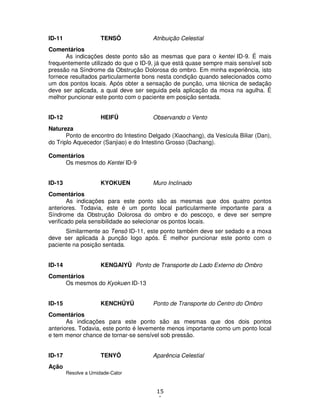 15
1
ID-11 TENSÔ Atribuição Celestial
Comentários
As indicações deste ponto são as mesmas que para o kentei ID-9. É mais
frequentemente utilizado do que o ID-9, já que está quase sempre mais sensível sob
pressão na Síndrome da Obstrução Dolorosa do ombro. Em minha experiência, isto
fornece resultados particularmente bons nesta condição quando selecionados como
um dos pontos locais. Após obter a sensação de punção, uma técnica de sedação
deve ser aplicada, a qual deve ser seguida pela aplicação da moxa na agulha. É
melhor puncionar este ponto com o paciente em posição sentada.
ID-12 HEIFÛ Observando o Vento
Natureza
Ponto de encontro do Intestino Delgado (Xiaochang), da Vesícula Biliar (Dan),
do Triplo Aquecedor (Sanjiao) e do Intestino Grosso (Dachang).
Comentários
Os mesmos do Kentei ID-9
ID-13 KYOKUEN Muro Inclinado
Comentários
As indicações para este ponto são as mesmas que dos quatro pontos
anteriores. Todavia, este é um ponto local particularmente importante para a
Síndrome da Obstrução Dolorosa do ombro e do pescoço, e deve ser sempre
verificado pela sensibilidade ao selecionar os pontos locais.
Similarmente ao Tensô ID-11, este ponto também deve ser sedado e a moxa
deve ser aplicada à punção logo após. É melhor puncionar este ponto com o
paciente na posição sentada.
ID-14 KENGAIYÛ Ponto de Transporte do Lado Externo do Ombro
Comentários
Os mesmos do Kyokuen ID-13
ID-15 KENCHÛYÛ Ponto de Transporte do Centro do Ombro
Comentários
As indicações para este ponto são as mesmas que dos dois pontos
anteriores. Todavia, este ponto é levemente menos importante como um ponto local
e tem menor chance de tornar-se sensível sob pressão.
ID-17 TENYÔ Aparência Celestial
Ação
Resolve a Umidade-Calor
 