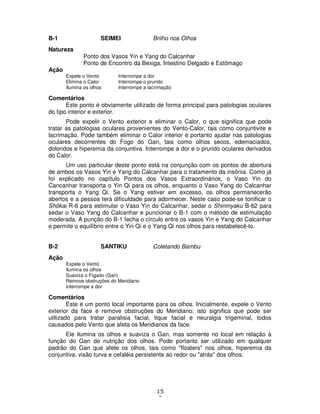 15
3
B-1 SEIMEI Brilho nos Olhos
Natureza
Ponto dos Vasos Yin e Yang do Calcanhar
Ponto de Encontro da Bexiga, Intestino Delgado e Estômago
Ação
Expele o Vento Interrompe a dor
Elimina o Calor Interrompe o prurido
Ilumina os olhos Interrompe a lacrimação
Comentários
Este ponto é obviamente utilizado de forma principal para patologias oculares
do tipo interior e exterior.
Pode expelir o Vento exterior e eliminar o Calor, o que significa que pode
tratar as patologias oculares provenientes do Vento-Calor, tais como conjuntivite e
lacrimação. Pode também eliminar o Calor interior e portanto ajudar nas patologias
oculares decorrentes do Fogo do Gan, tais como olhos secos, edemaciados,
doloridos e hiperemia da conjuntiva. Interrompe a dor e o prurido oculares derivados
do Calor.
Um uso particular deste ponto está na conjunção com os pontos de abertura
de ambos os Vasos Yin e Yang do Calcanhar para o tratamento da insônia. Como já
foi explicado no capítulo Pontos dos Vasos Extraordinários, o Vaso Yin do
Cancanhar transporta o Yin Qi para os olhos, enquanto o Vaso Yang do Calcanhar
transporta o Yang Qi. Se o Yang estiver em excesso, os olhos permanecerão
abertos e a pessoa terá dificuldade para adormecer. Neste caso pode-se tonificar o
Shôkai R-6 para estimular o Vaso Yin do Calcanhar, sedar o Shinmyaku B-62 para
sedar o Vaso Yang do Calcanhar e puncionar o B-1 com o método de estimulação
moderada. A punção do B-1 fecha o círculo entre os vasos Yin e Yang do Calcanhar
e permite o equilíbrio entre o Yin Qi e o Yang Qi nos olhos para restabelecê-lo.
B-2 SANTIKU Coletando Bambu
Ação
Expele o Vento
Ilumina os olhos
Suaviza o Fígado (Gan)
Remove obstruções do Meridiano
Interrompe a dor
Comentários
Este é um ponto local importante para os olhos. Inicialmente, expele o Vento
exterior da face e remove obstruções do Meridiano: isto significa que pode ser
utilizado para tratar paralisia facial, tique facial e neuralgia trigeminal, todos
causados pelo Vento que afeta os Meridianos da face.
Ele ilumina os olhos e suaviza o Gan, mas somente no local em relação à
função do Gan de nutrição dos olhos. Pode portanto ser utilizado em qualquer
padrão do Gan que afete os olhos, tais como "floaters" nos olhos, hiperemia da
conjuntiva, visão turva e cefaléia persistente ao redor ou "atrás" dos olhos.
 